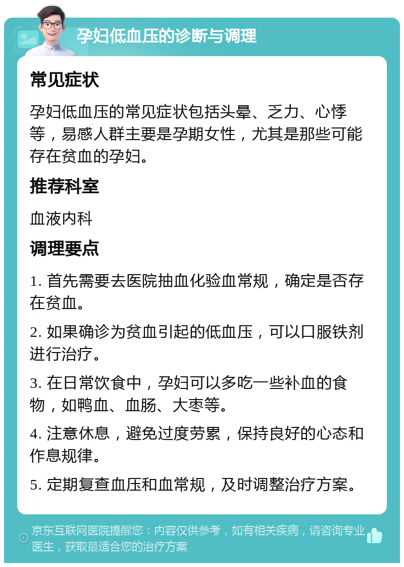 孕妇低血压的诊断与调理 常见症状 孕妇低血压的常见症状包括头晕、乏力、心悸等，易感人群主要是孕期女性，尤其是那些可能存在贫血的孕妇。 推荐科室 血液内科 调理要点 1. 首先需要去医院抽血化验血常规，确定是否存在贫血。 2. 如果确诊为贫血引起的低血压，可以口服铁剂进行治疗。 3. 在日常饮食中，孕妇可以多吃一些补血的食物，如鸭血、血肠、大枣等。 4. 注意休息，避免过度劳累，保持良好的心态和作息规律。 5. 定期复查血压和血常规，及时调整治疗方案。