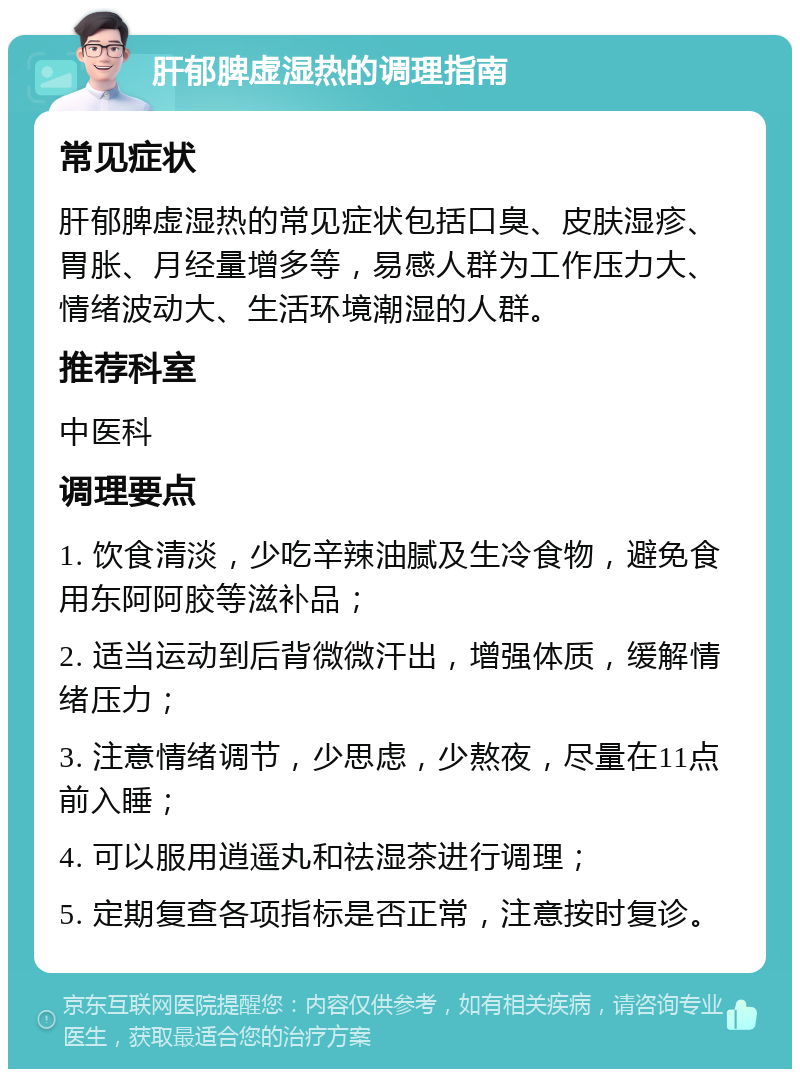 肝郁脾虚湿热的调理指南 常见症状 肝郁脾虚湿热的常见症状包括口臭、皮肤湿疹、胃胀、月经量增多等，易感人群为工作压力大、情绪波动大、生活环境潮湿的人群。 推荐科室 中医科 调理要点 1. 饮食清淡，少吃辛辣油腻及生冷食物，避免食用东阿阿胶等滋补品； 2. 适当运动到后背微微汗出，增强体质，缓解情绪压力； 3. 注意情绪调节，少思虑，少熬夜，尽量在11点前入睡； 4. 可以服用逍遥丸和祛湿茶进行调理； 5. 定期复查各项指标是否正常，注意按时复诊。