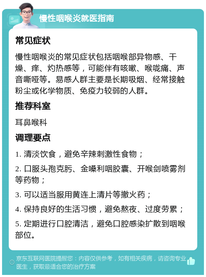 慢性咽喉炎就医指南 常见症状 慢性咽喉炎的常见症状包括咽喉部异物感、干燥、痒、灼热感等，可能伴有咳嗽、喉咙痛、声音嘶哑等。易感人群主要是长期吸烟、经常接触粉尘或化学物质、免疫力较弱的人群。 推荐科室 耳鼻喉科 调理要点 1. 清淡饮食，避免辛辣刺激性食物； 2. 口服头孢克肟、金嗓利咽胶囊、开喉剑喷雾剂等药物； 3. 可以适当服用黄连上清片等撤火药； 4. 保持良好的生活习惯，避免熬夜、过度劳累； 5. 定期进行口腔清洁，避免口腔感染扩散到咽喉部位。