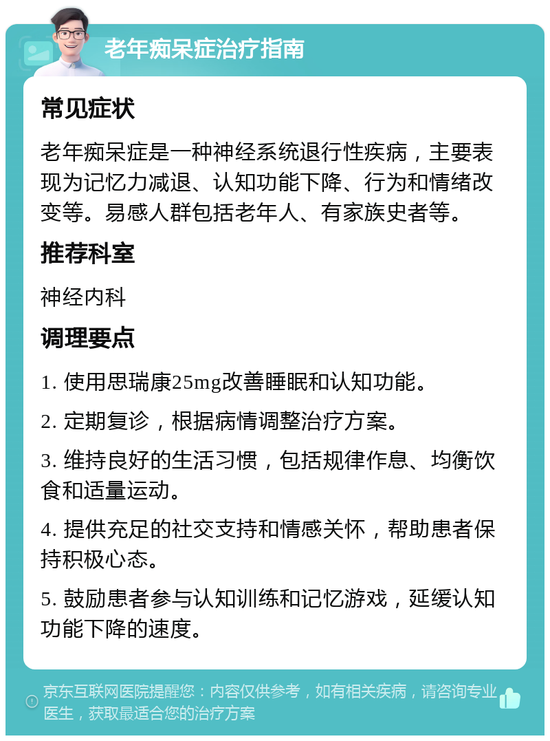 老年痴呆症治疗指南 常见症状 老年痴呆症是一种神经系统退行性疾病，主要表现为记忆力减退、认知功能下降、行为和情绪改变等。易感人群包括老年人、有家族史者等。 推荐科室 神经内科 调理要点 1. 使用思瑞康25mg改善睡眠和认知功能。 2. 定期复诊，根据病情调整治疗方案。 3. 维持良好的生活习惯，包括规律作息、均衡饮食和适量运动。 4. 提供充足的社交支持和情感关怀，帮助患者保持积极心态。 5. 鼓励患者参与认知训练和记忆游戏，延缓认知功能下降的速度。