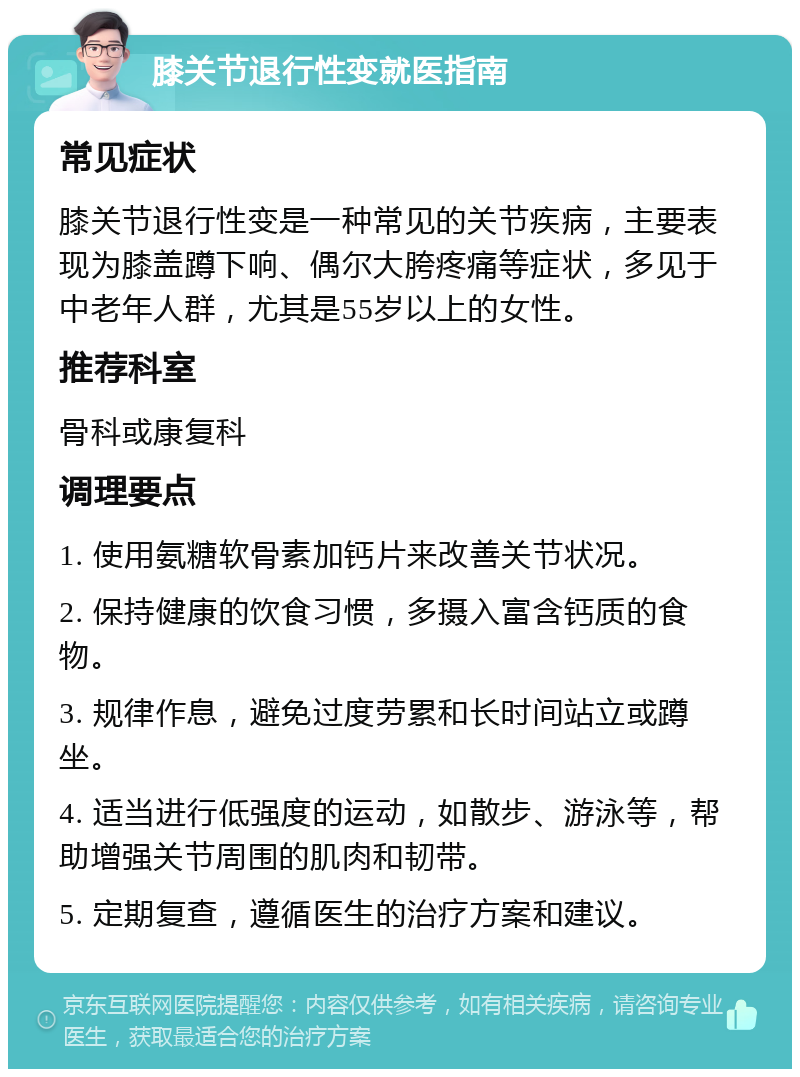 膝关节退行性变就医指南 常见症状 膝关节退行性变是一种常见的关节疾病，主要表现为膝盖蹲下响、偶尔大胯疼痛等症状，多见于中老年人群，尤其是55岁以上的女性。 推荐科室 骨科或康复科 调理要点 1. 使用氨糖软骨素加钙片来改善关节状况。 2. 保持健康的饮食习惯，多摄入富含钙质的食物。 3. 规律作息，避免过度劳累和长时间站立或蹲坐。 4. 适当进行低强度的运动，如散步、游泳等，帮助增强关节周围的肌肉和韧带。 5. 定期复查，遵循医生的治疗方案和建议。