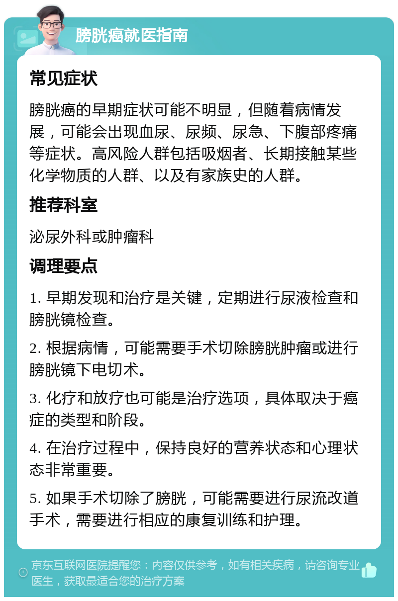 膀胱癌就医指南 常见症状 膀胱癌的早期症状可能不明显，但随着病情发展，可能会出现血尿、尿频、尿急、下腹部疼痛等症状。高风险人群包括吸烟者、长期接触某些化学物质的人群、以及有家族史的人群。 推荐科室 泌尿外科或肿瘤科 调理要点 1. 早期发现和治疗是关键，定期进行尿液检查和膀胱镜检查。 2. 根据病情，可能需要手术切除膀胱肿瘤或进行膀胱镜下电切术。 3. 化疗和放疗也可能是治疗选项，具体取决于癌症的类型和阶段。 4. 在治疗过程中，保持良好的营养状态和心理状态非常重要。 5. 如果手术切除了膀胱，可能需要进行尿流改道手术，需要进行相应的康复训练和护理。