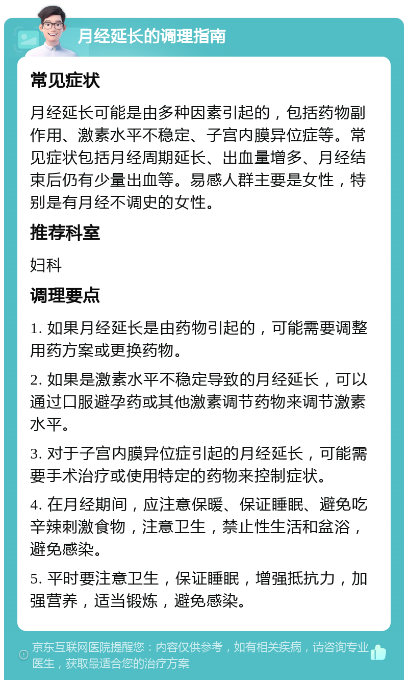 月经延长的调理指南 常见症状 月经延长可能是由多种因素引起的，包括药物副作用、激素水平不稳定、子宫内膜异位症等。常见症状包括月经周期延长、出血量增多、月经结束后仍有少量出血等。易感人群主要是女性，特别是有月经不调史的女性。 推荐科室 妇科 调理要点 1. 如果月经延长是由药物引起的，可能需要调整用药方案或更换药物。 2. 如果是激素水平不稳定导致的月经延长，可以通过口服避孕药或其他激素调节药物来调节激素水平。 3. 对于子宫内膜异位症引起的月经延长，可能需要手术治疗或使用特定的药物来控制症状。 4. 在月经期间，应注意保暖、保证睡眠、避免吃辛辣刺激食物，注意卫生，禁止性生活和盆浴，避免感染。 5. 平时要注意卫生，保证睡眠，增强抵抗力，加强营养，适当锻炼，避免感染。