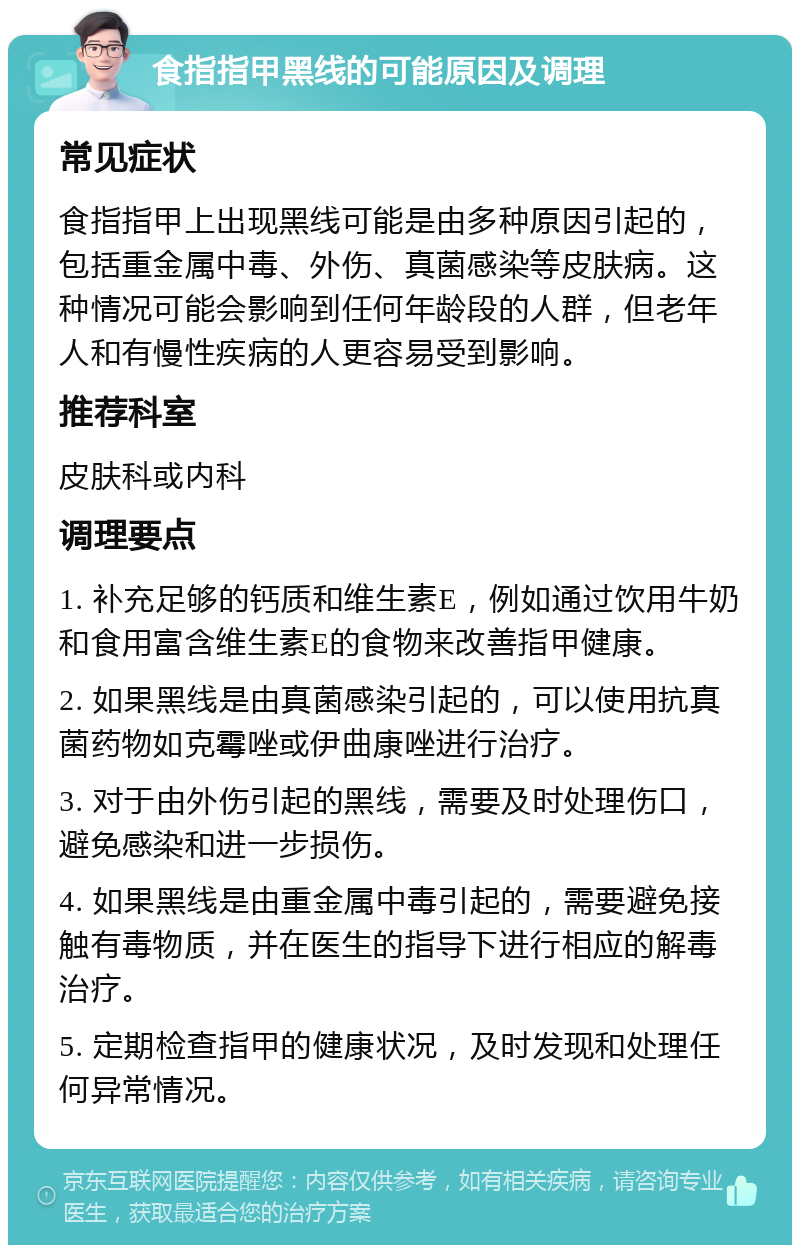 食指指甲黑线的可能原因及调理 常见症状 食指指甲上出现黑线可能是由多种原因引起的，包括重金属中毒、外伤、真菌感染等皮肤病。这种情况可能会影响到任何年龄段的人群，但老年人和有慢性疾病的人更容易受到影响。 推荐科室 皮肤科或内科 调理要点 1. 补充足够的钙质和维生素E，例如通过饮用牛奶和食用富含维生素E的食物来改善指甲健康。 2. 如果黑线是由真菌感染引起的，可以使用抗真菌药物如克霉唑或伊曲康唑进行治疗。 3. 对于由外伤引起的黑线，需要及时处理伤口，避免感染和进一步损伤。 4. 如果黑线是由重金属中毒引起的，需要避免接触有毒物质，并在医生的指导下进行相应的解毒治疗。 5. 定期检查指甲的健康状况，及时发现和处理任何异常情况。