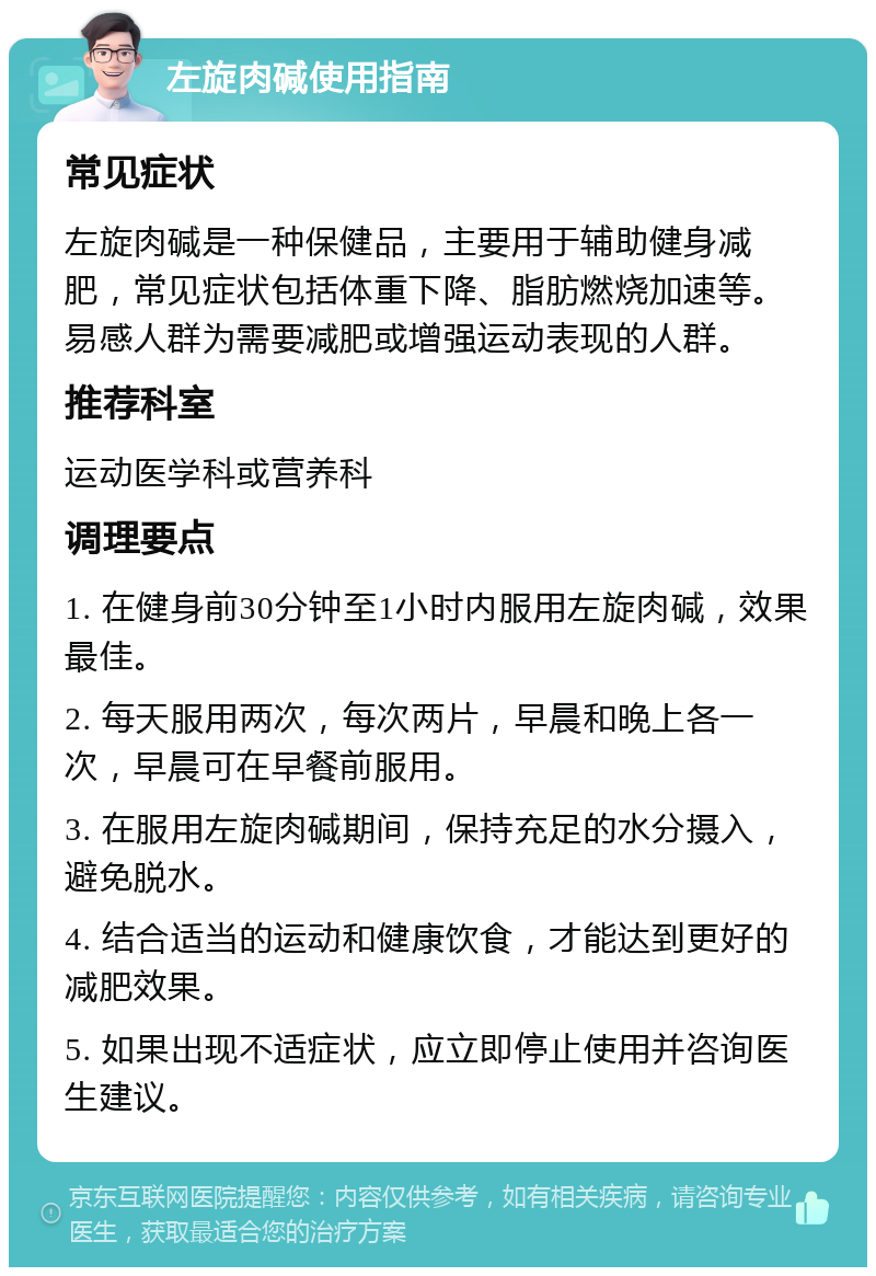 左旋肉碱使用指南 常见症状 左旋肉碱是一种保健品，主要用于辅助健身减肥，常见症状包括体重下降、脂肪燃烧加速等。易感人群为需要减肥或增强运动表现的人群。 推荐科室 运动医学科或营养科 调理要点 1. 在健身前30分钟至1小时内服用左旋肉碱，效果最佳。 2. 每天服用两次，每次两片，早晨和晚上各一次，早晨可在早餐前服用。 3. 在服用左旋肉碱期间，保持充足的水分摄入，避免脱水。 4. 结合适当的运动和健康饮食，才能达到更好的减肥效果。 5. 如果出现不适症状，应立即停止使用并咨询医生建议。