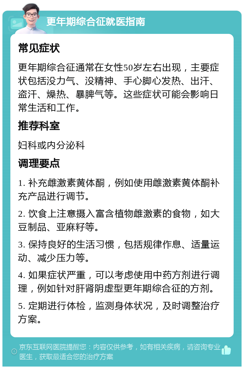 更年期综合征就医指南 常见症状 更年期综合征通常在女性50岁左右出现，主要症状包括没力气、没精神、手心脚心发热、出汗、盗汗、燥热、暴脾气等。这些症状可能会影响日常生活和工作。 推荐科室 妇科或内分泌科 调理要点 1. 补充雌激素黄体酮，例如使用雌激素黄体酮补充产品进行调节。 2. 饮食上注意摄入富含植物雌激素的食物，如大豆制品、亚麻籽等。 3. 保持良好的生活习惯，包括规律作息、适量运动、减少压力等。 4. 如果症状严重，可以考虑使用中药方剂进行调理，例如针对肝肾阴虚型更年期综合征的方剂。 5. 定期进行体检，监测身体状况，及时调整治疗方案。