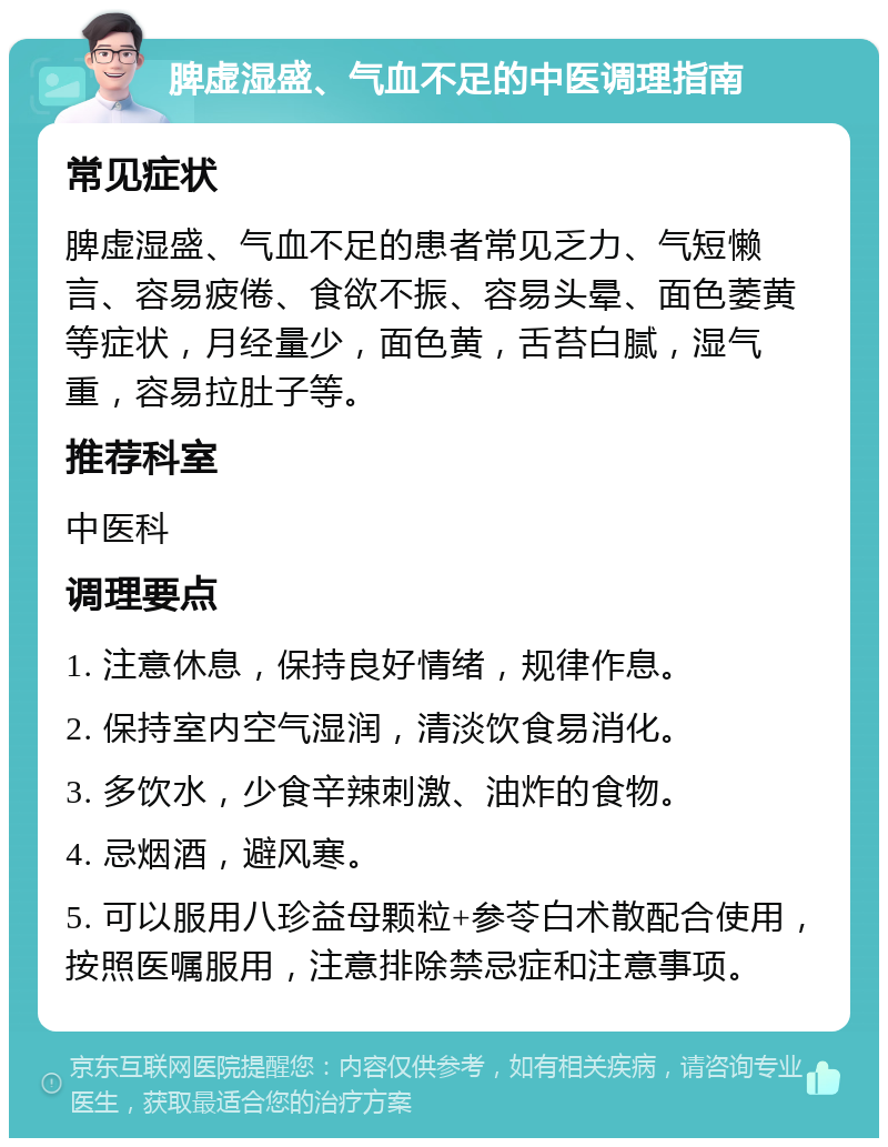 脾虚湿盛、气血不足的中医调理指南 常见症状 脾虚湿盛、气血不足的患者常见乏力、气短懒言、容易疲倦、食欲不振、容易头晕、面色萎黄等症状，月经量少，面色黄，舌苔白腻，湿气重，容易拉肚子等。 推荐科室 中医科 调理要点 1. 注意休息，保持良好情绪，规律作息。 2. 保持室内空气湿润，清淡饮食易消化。 3. 多饮水，少食辛辣刺激、油炸的食物。 4. 忌烟酒，避风寒。 5. 可以服用八珍益母颗粒+参苓白术散配合使用，按照医嘱服用，注意排除禁忌症和注意事项。