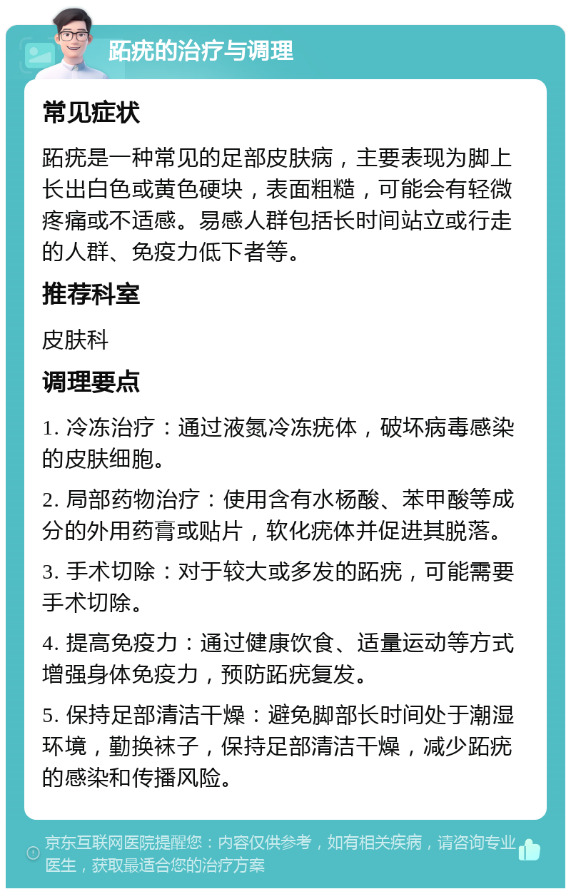 跖疣的治疗与调理 常见症状 跖疣是一种常见的足部皮肤病，主要表现为脚上长出白色或黄色硬块，表面粗糙，可能会有轻微疼痛或不适感。易感人群包括长时间站立或行走的人群、免疫力低下者等。 推荐科室 皮肤科 调理要点 1. 冷冻治疗：通过液氮冷冻疣体，破坏病毒感染的皮肤细胞。 2. 局部药物治疗：使用含有水杨酸、苯甲酸等成分的外用药膏或贴片，软化疣体并促进其脱落。 3. 手术切除：对于较大或多发的跖疣，可能需要手术切除。 4. 提高免疫力：通过健康饮食、适量运动等方式增强身体免疫力，预防跖疣复发。 5. 保持足部清洁干燥：避免脚部长时间处于潮湿环境，勤换袜子，保持足部清洁干燥，减少跖疣的感染和传播风险。