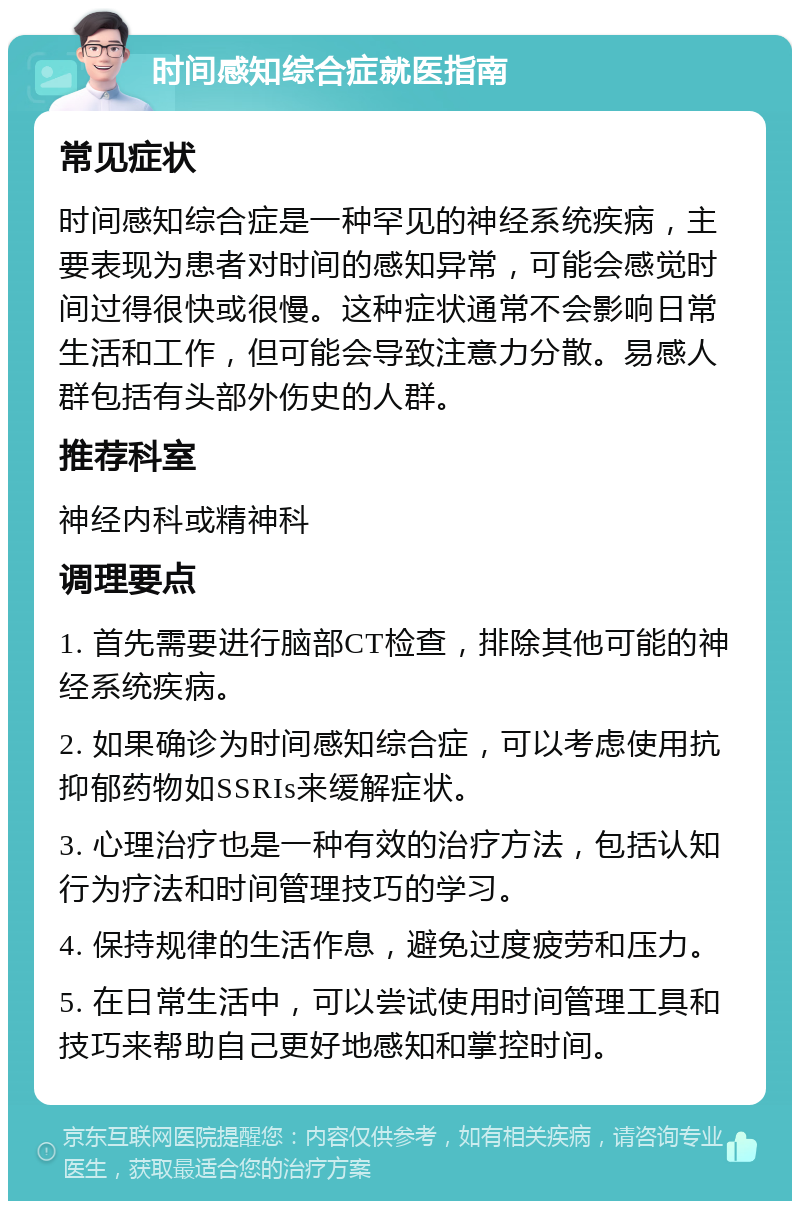 时间感知综合症就医指南 常见症状 时间感知综合症是一种罕见的神经系统疾病，主要表现为患者对时间的感知异常，可能会感觉时间过得很快或很慢。这种症状通常不会影响日常生活和工作，但可能会导致注意力分散。易感人群包括有头部外伤史的人群。 推荐科室 神经内科或精神科 调理要点 1. 首先需要进行脑部CT检查，排除其他可能的神经系统疾病。 2. 如果确诊为时间感知综合症，可以考虑使用抗抑郁药物如SSRIs来缓解症状。 3. 心理治疗也是一种有效的治疗方法，包括认知行为疗法和时间管理技巧的学习。 4. 保持规律的生活作息，避免过度疲劳和压力。 5. 在日常生活中，可以尝试使用时间管理工具和技巧来帮助自己更好地感知和掌控时间。