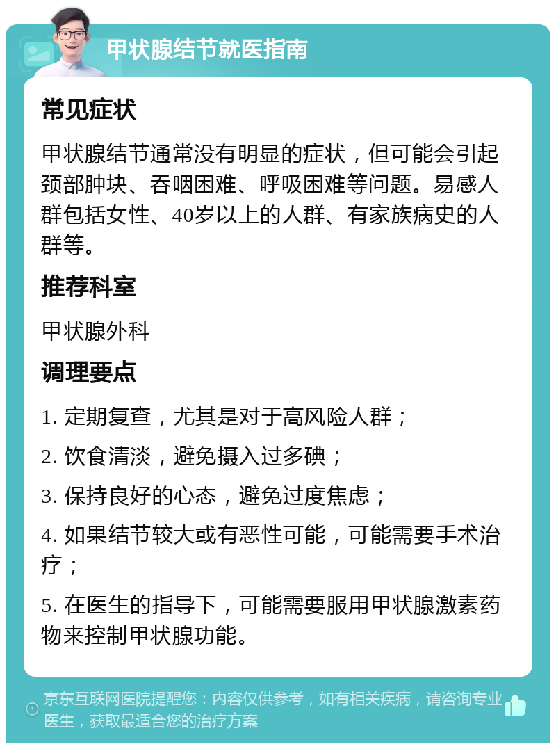 甲状腺结节就医指南 常见症状 甲状腺结节通常没有明显的症状，但可能会引起颈部肿块、吞咽困难、呼吸困难等问题。易感人群包括女性、40岁以上的人群、有家族病史的人群等。 推荐科室 甲状腺外科 调理要点 1. 定期复查，尤其是对于高风险人群； 2. 饮食清淡，避免摄入过多碘； 3. 保持良好的心态，避免过度焦虑； 4. 如果结节较大或有恶性可能，可能需要手术治疗； 5. 在医生的指导下，可能需要服用甲状腺激素药物来控制甲状腺功能。