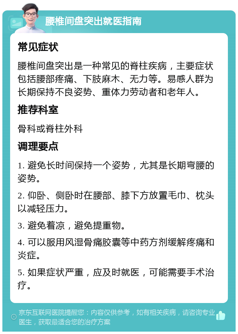 腰椎间盘突出就医指南 常见症状 腰椎间盘突出是一种常见的脊柱疾病，主要症状包括腰部疼痛、下肢麻木、无力等。易感人群为长期保持不良姿势、重体力劳动者和老年人。 推荐科室 骨科或脊柱外科 调理要点 1. 避免长时间保持一个姿势，尤其是长期弯腰的姿势。 2. 仰卧、侧卧时在腰部、膝下方放置毛巾、枕头以减轻压力。 3. 避免着凉，避免提重物。 4. 可以服用风湿骨痛胶囊等中药方剂缓解疼痛和炎症。 5. 如果症状严重，应及时就医，可能需要手术治疗。