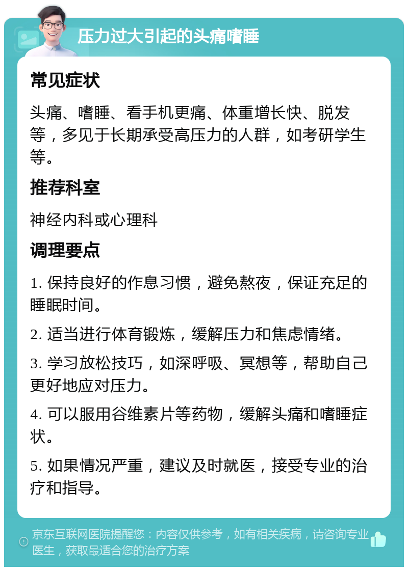 压力过大引起的头痛嗜睡 常见症状 头痛、嗜睡、看手机更痛、体重增长快、脱发等，多见于长期承受高压力的人群，如考研学生等。 推荐科室 神经内科或心理科 调理要点 1. 保持良好的作息习惯，避免熬夜，保证充足的睡眠时间。 2. 适当进行体育锻炼，缓解压力和焦虑情绪。 3. 学习放松技巧，如深呼吸、冥想等，帮助自己更好地应对压力。 4. 可以服用谷维素片等药物，缓解头痛和嗜睡症状。 5. 如果情况严重，建议及时就医，接受专业的治疗和指导。