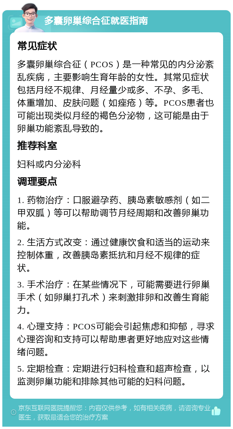 多囊卵巢综合征就医指南 常见症状 多囊卵巢综合征（PCOS）是一种常见的内分泌紊乱疾病，主要影响生育年龄的女性。其常见症状包括月经不规律、月经量少或多、不孕、多毛、体重增加、皮肤问题（如痤疮）等。PCOS患者也可能出现类似月经的褐色分泌物，这可能是由于卵巢功能紊乱导致的。 推荐科室 妇科或内分泌科 调理要点 1. 药物治疗：口服避孕药、胰岛素敏感剂（如二甲双胍）等可以帮助调节月经周期和改善卵巢功能。 2. 生活方式改变：通过健康饮食和适当的运动来控制体重，改善胰岛素抵抗和月经不规律的症状。 3. 手术治疗：在某些情况下，可能需要进行卵巢手术（如卵巢打孔术）来刺激排卵和改善生育能力。 4. 心理支持：PCOS可能会引起焦虑和抑郁，寻求心理咨询和支持可以帮助患者更好地应对这些情绪问题。 5. 定期检查：定期进行妇科检查和超声检查，以监测卵巢功能和排除其他可能的妇科问题。