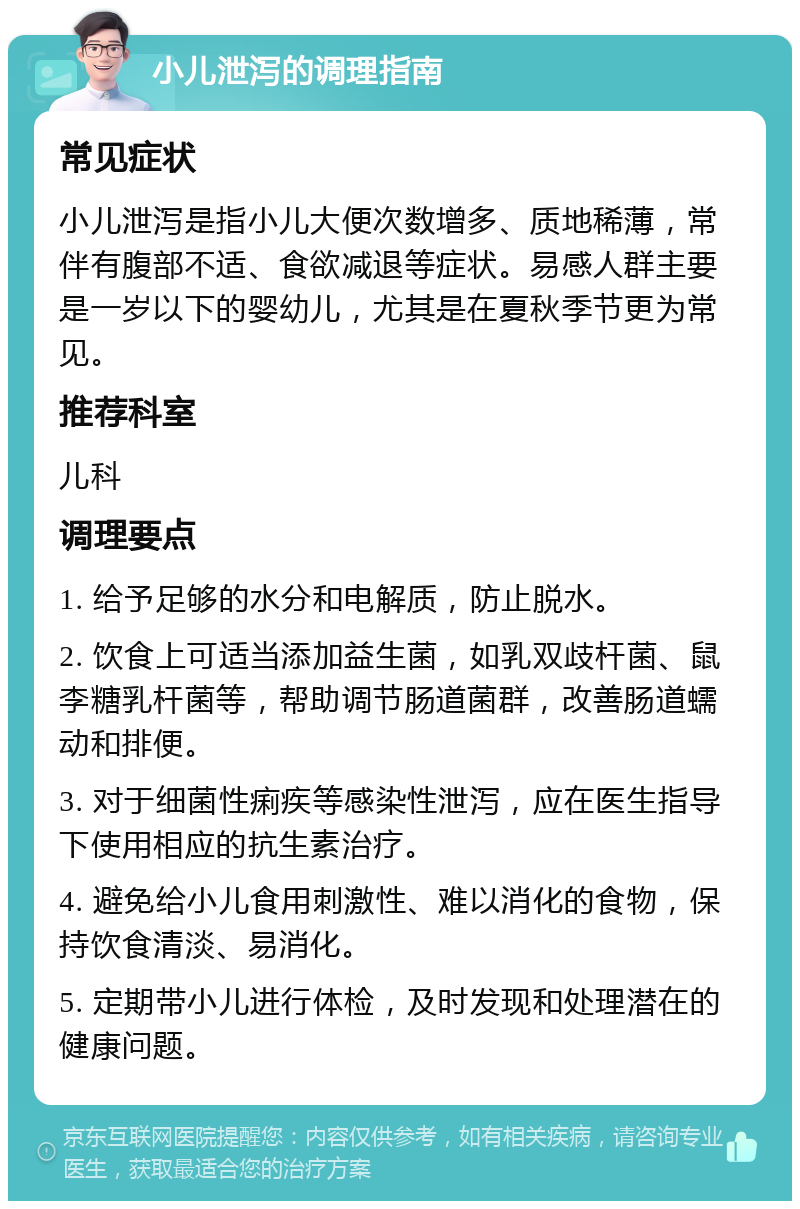 小儿泄泻的调理指南 常见症状 小儿泄泻是指小儿大便次数增多、质地稀薄，常伴有腹部不适、食欲减退等症状。易感人群主要是一岁以下的婴幼儿，尤其是在夏秋季节更为常见。 推荐科室 儿科 调理要点 1. 给予足够的水分和电解质，防止脱水。 2. 饮食上可适当添加益生菌，如乳双歧杆菌、鼠李糖乳杆菌等，帮助调节肠道菌群，改善肠道蠕动和排便。 3. 对于细菌性痢疾等感染性泄泻，应在医生指导下使用相应的抗生素治疗。 4. 避免给小儿食用刺激性、难以消化的食物，保持饮食清淡、易消化。 5. 定期带小儿进行体检，及时发现和处理潜在的健康问题。