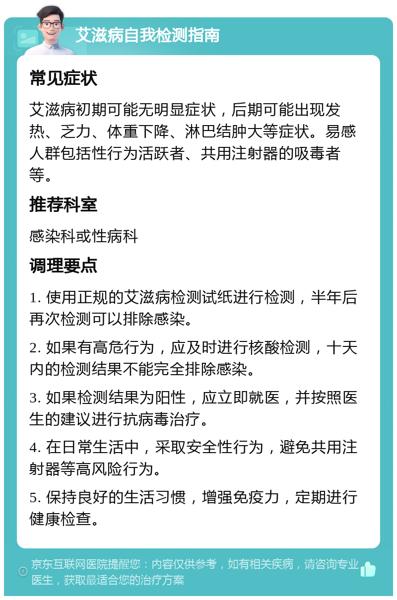 艾滋病自我检测指南 常见症状 艾滋病初期可能无明显症状，后期可能出现发热、乏力、体重下降、淋巴结肿大等症状。易感人群包括性行为活跃者、共用注射器的吸毒者等。 推荐科室 感染科或性病科 调理要点 1. 使用正规的艾滋病检测试纸进行检测，半年后再次检测可以排除感染。 2. 如果有高危行为，应及时进行核酸检测，十天内的检测结果不能完全排除感染。 3. 如果检测结果为阳性，应立即就医，并按照医生的建议进行抗病毒治疗。 4. 在日常生活中，采取安全性行为，避免共用注射器等高风险行为。 5. 保持良好的生活习惯，增强免疫力，定期进行健康检查。