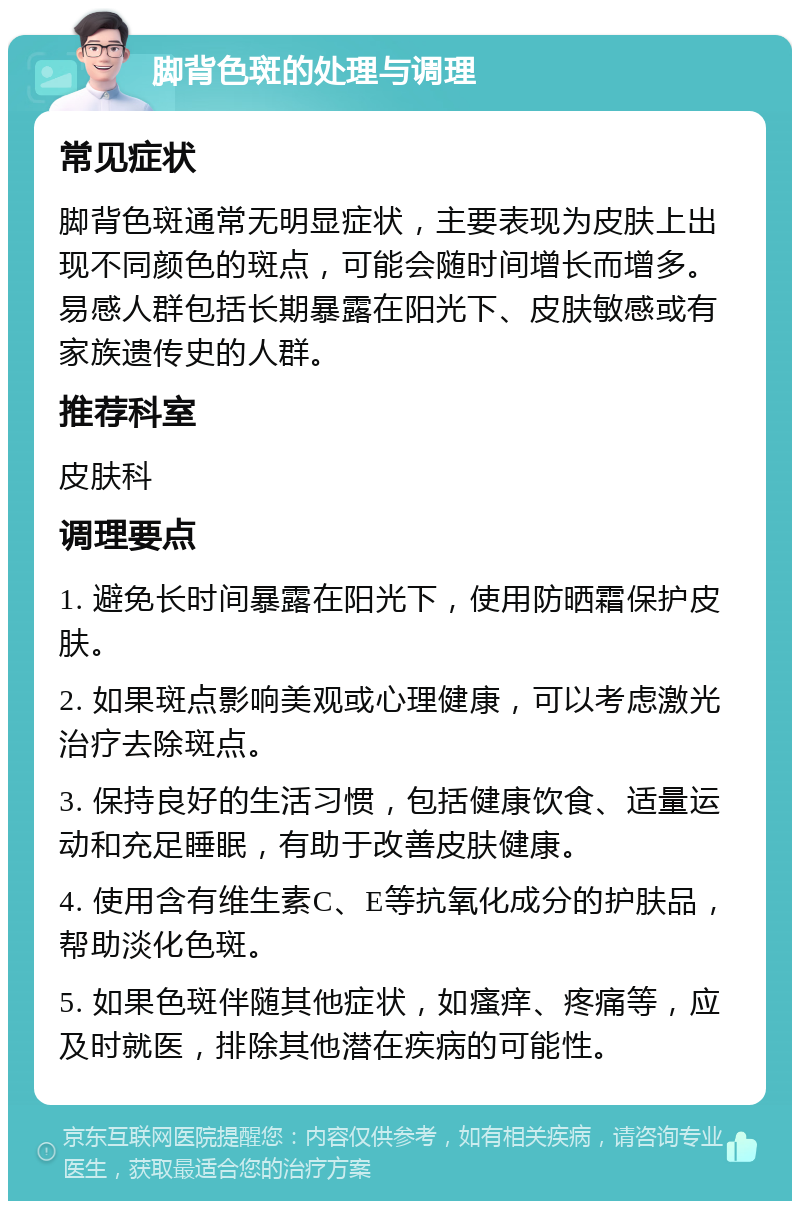 脚背色斑的处理与调理 常见症状 脚背色斑通常无明显症状，主要表现为皮肤上出现不同颜色的斑点，可能会随时间增长而增多。易感人群包括长期暴露在阳光下、皮肤敏感或有家族遗传史的人群。 推荐科室 皮肤科 调理要点 1. 避免长时间暴露在阳光下，使用防晒霜保护皮肤。 2. 如果斑点影响美观或心理健康，可以考虑激光治疗去除斑点。 3. 保持良好的生活习惯，包括健康饮食、适量运动和充足睡眠，有助于改善皮肤健康。 4. 使用含有维生素C、E等抗氧化成分的护肤品，帮助淡化色斑。 5. 如果色斑伴随其他症状，如瘙痒、疼痛等，应及时就医，排除其他潜在疾病的可能性。