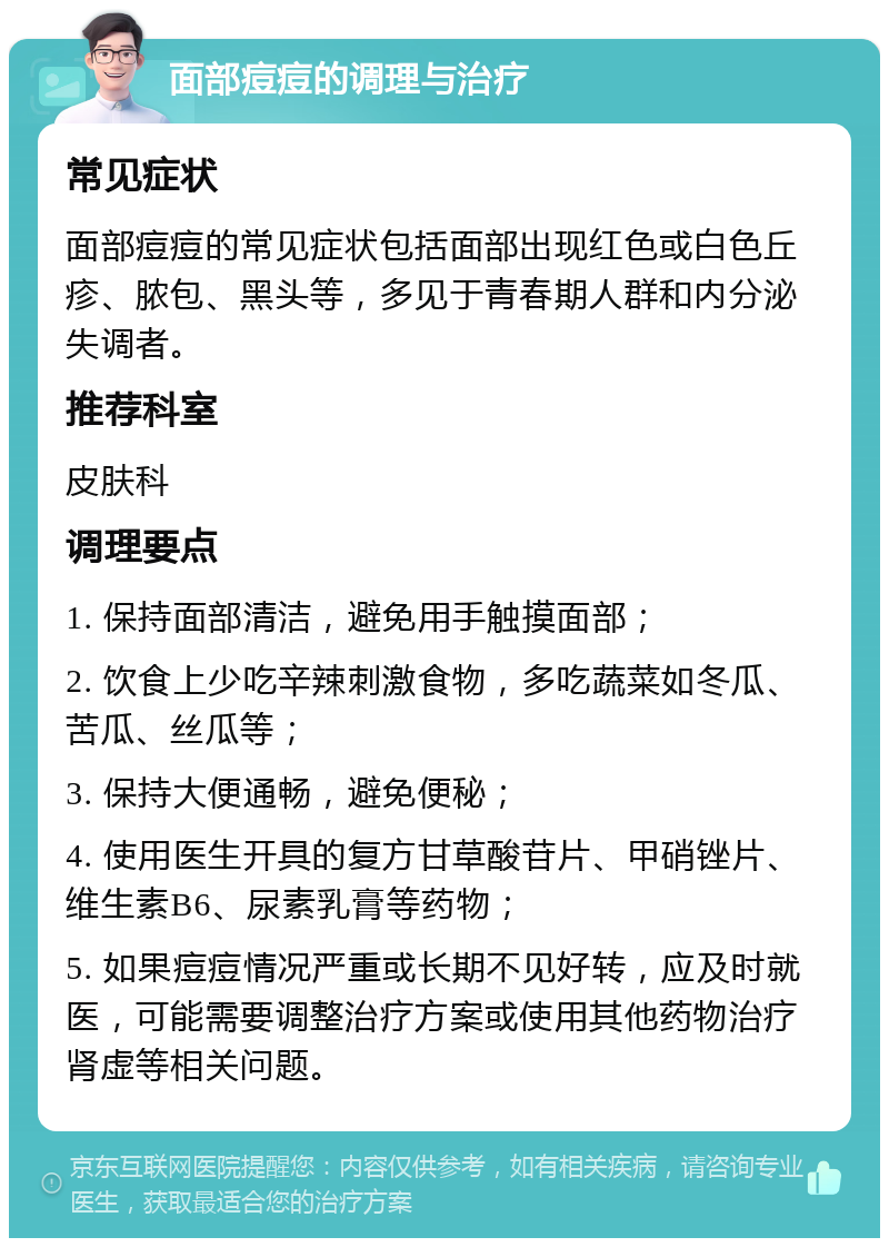 面部痘痘的调理与治疗 常见症状 面部痘痘的常见症状包括面部出现红色或白色丘疹、脓包、黑头等，多见于青春期人群和内分泌失调者。 推荐科室 皮肤科 调理要点 1. 保持面部清洁，避免用手触摸面部； 2. 饮食上少吃辛辣刺激食物，多吃蔬菜如冬瓜、苦瓜、丝瓜等； 3. 保持大便通畅，避免便秘； 4. 使用医生开具的复方甘草酸苷片、甲硝锉片、维生素B6、尿素乳膏等药物； 5. 如果痘痘情况严重或长期不见好转，应及时就医，可能需要调整治疗方案或使用其他药物治疗肾虚等相关问题。