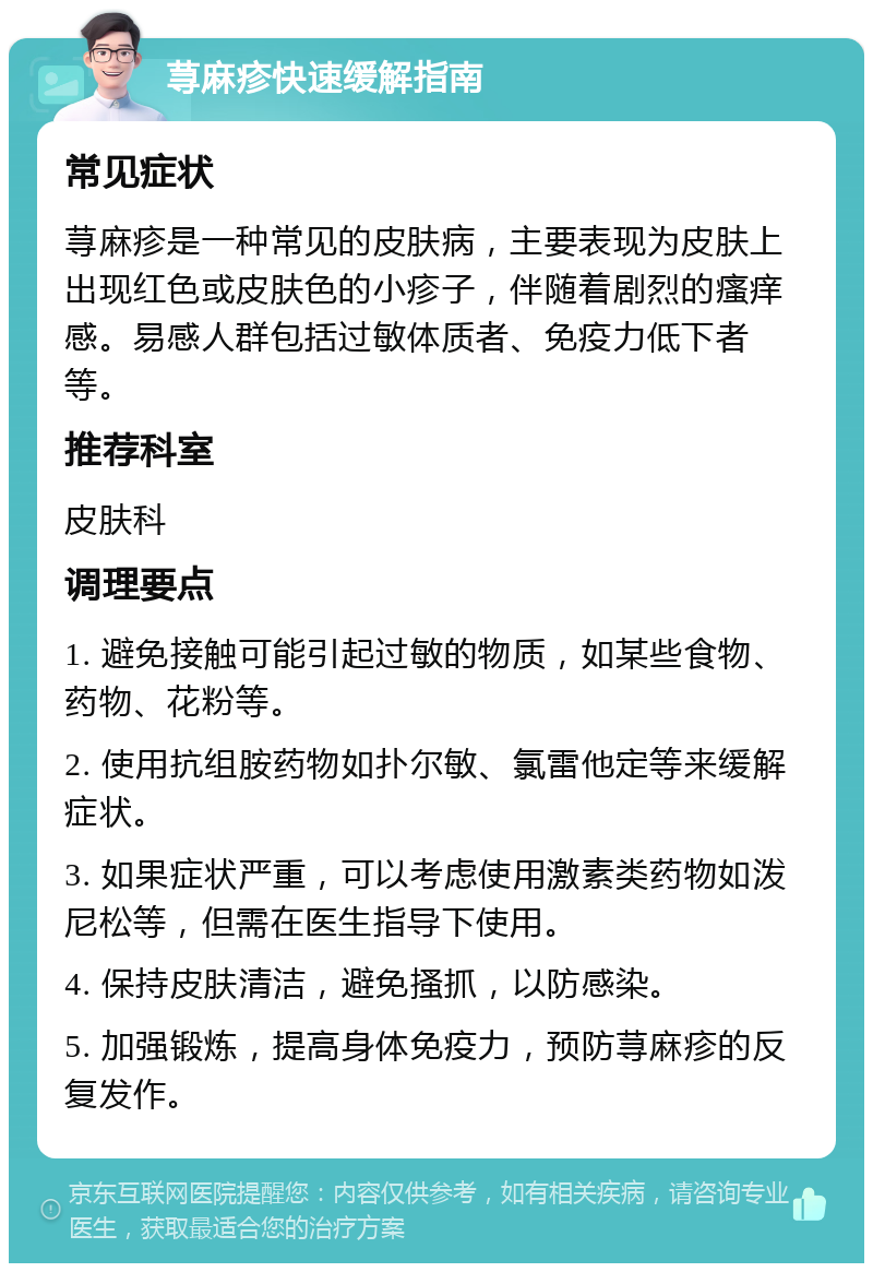 荨麻疹快速缓解指南 常见症状 荨麻疹是一种常见的皮肤病，主要表现为皮肤上出现红色或皮肤色的小疹子，伴随着剧烈的瘙痒感。易感人群包括过敏体质者、免疫力低下者等。 推荐科室 皮肤科 调理要点 1. 避免接触可能引起过敏的物质，如某些食物、药物、花粉等。 2. 使用抗组胺药物如扑尔敏、氯雷他定等来缓解症状。 3. 如果症状严重，可以考虑使用激素类药物如泼尼松等，但需在医生指导下使用。 4. 保持皮肤清洁，避免搔抓，以防感染。 5. 加强锻炼，提高身体免疫力，预防荨麻疹的反复发作。