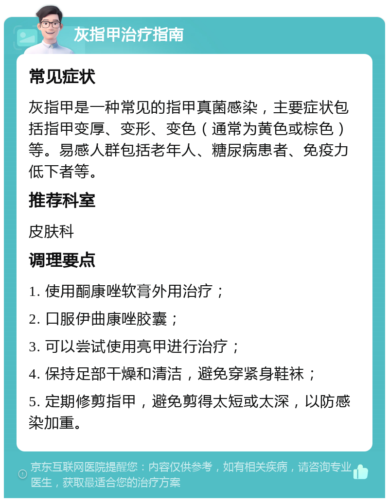 灰指甲治疗指南 常见症状 灰指甲是一种常见的指甲真菌感染，主要症状包括指甲变厚、变形、变色（通常为黄色或棕色）等。易感人群包括老年人、糖尿病患者、免疫力低下者等。 推荐科室 皮肤科 调理要点 1. 使用酮康唑软膏外用治疗； 2. 口服伊曲康唑胶囊； 3. 可以尝试使用亮甲进行治疗； 4. 保持足部干燥和清洁，避免穿紧身鞋袜； 5. 定期修剪指甲，避免剪得太短或太深，以防感染加重。