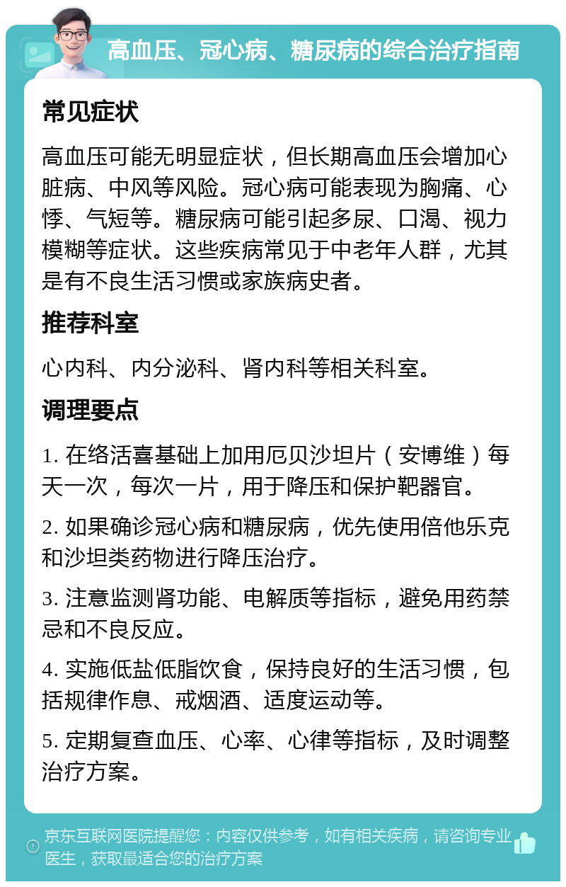 高血压、冠心病、糖尿病的综合治疗指南 常见症状 高血压可能无明显症状，但长期高血压会增加心脏病、中风等风险。冠心病可能表现为胸痛、心悸、气短等。糖尿病可能引起多尿、口渴、视力模糊等症状。这些疾病常见于中老年人群，尤其是有不良生活习惯或家族病史者。 推荐科室 心内科、内分泌科、肾内科等相关科室。 调理要点 1. 在络活喜基础上加用厄贝沙坦片（安博维）每天一次，每次一片，用于降压和保护靶器官。 2. 如果确诊冠心病和糖尿病，优先使用倍他乐克和沙坦类药物进行降压治疗。 3. 注意监测肾功能、电解质等指标，避免用药禁忌和不良反应。 4. 实施低盐低脂饮食，保持良好的生活习惯，包括规律作息、戒烟酒、适度运动等。 5. 定期复查血压、心率、心律等指标，及时调整治疗方案。