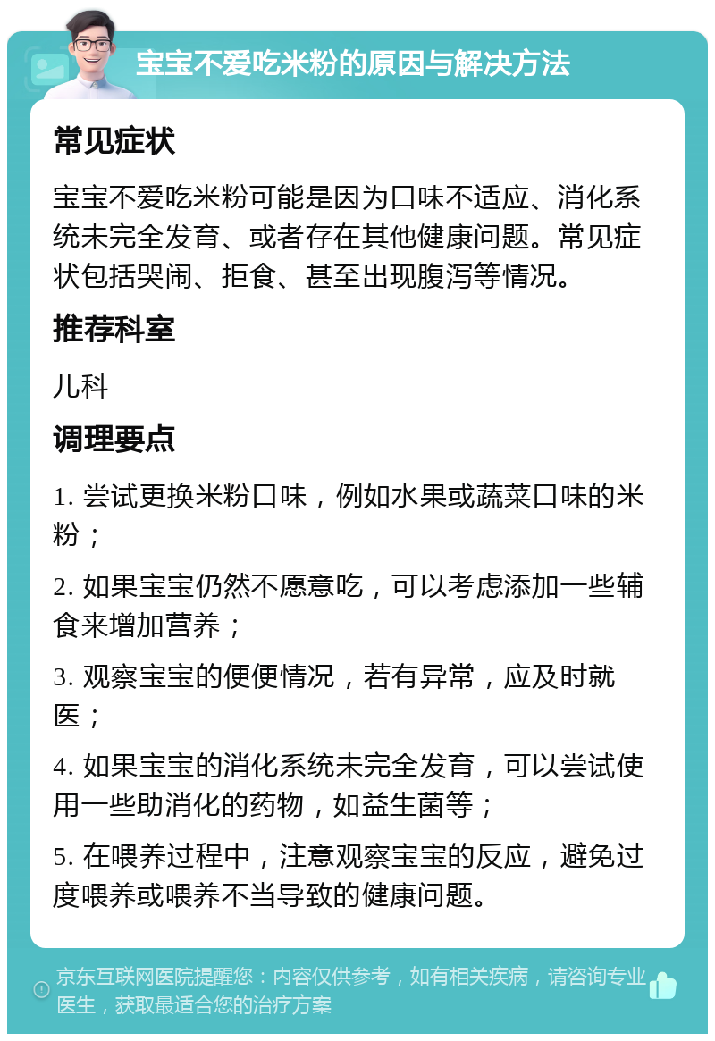 宝宝不爱吃米粉的原因与解决方法 常见症状 宝宝不爱吃米粉可能是因为口味不适应、消化系统未完全发育、或者存在其他健康问题。常见症状包括哭闹、拒食、甚至出现腹泻等情况。 推荐科室 儿科 调理要点 1. 尝试更换米粉口味，例如水果或蔬菜口味的米粉； 2. 如果宝宝仍然不愿意吃，可以考虑添加一些辅食来增加营养； 3. 观察宝宝的便便情况，若有异常，应及时就医； 4. 如果宝宝的消化系统未完全发育，可以尝试使用一些助消化的药物，如益生菌等； 5. 在喂养过程中，注意观察宝宝的反应，避免过度喂养或喂养不当导致的健康问题。