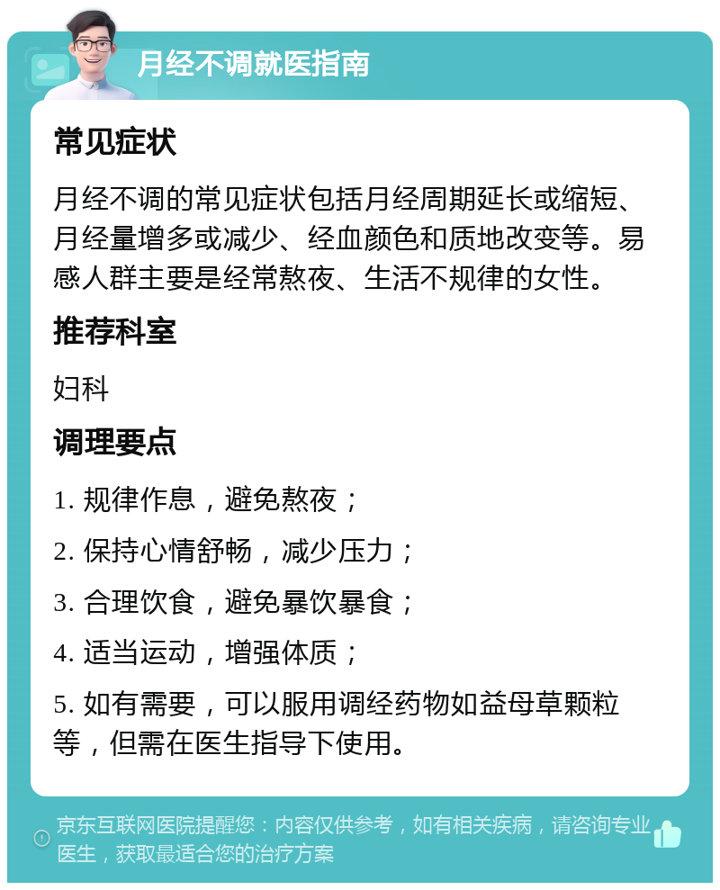 月经不调就医指南 常见症状 月经不调的常见症状包括月经周期延长或缩短、月经量增多或减少、经血颜色和质地改变等。易感人群主要是经常熬夜、生活不规律的女性。 推荐科室 妇科 调理要点 1. 规律作息，避免熬夜； 2. 保持心情舒畅，减少压力； 3. 合理饮食，避免暴饮暴食； 4. 适当运动，增强体质； 5. 如有需要，可以服用调经药物如益母草颗粒等，但需在医生指导下使用。