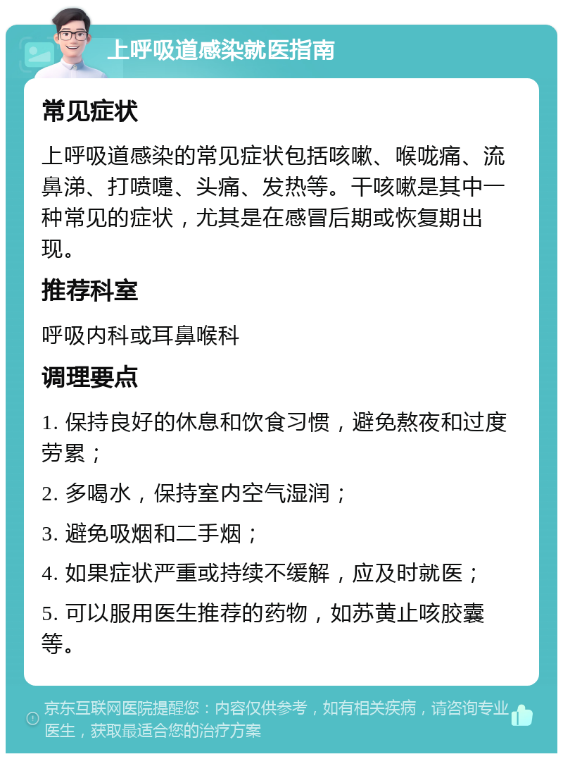 上呼吸道感染就医指南 常见症状 上呼吸道感染的常见症状包括咳嗽、喉咙痛、流鼻涕、打喷嚏、头痛、发热等。干咳嗽是其中一种常见的症状，尤其是在感冒后期或恢复期出现。 推荐科室 呼吸内科或耳鼻喉科 调理要点 1. 保持良好的休息和饮食习惯，避免熬夜和过度劳累； 2. 多喝水，保持室内空气湿润； 3. 避免吸烟和二手烟； 4. 如果症状严重或持续不缓解，应及时就医； 5. 可以服用医生推荐的药物，如苏黄止咳胶囊等。