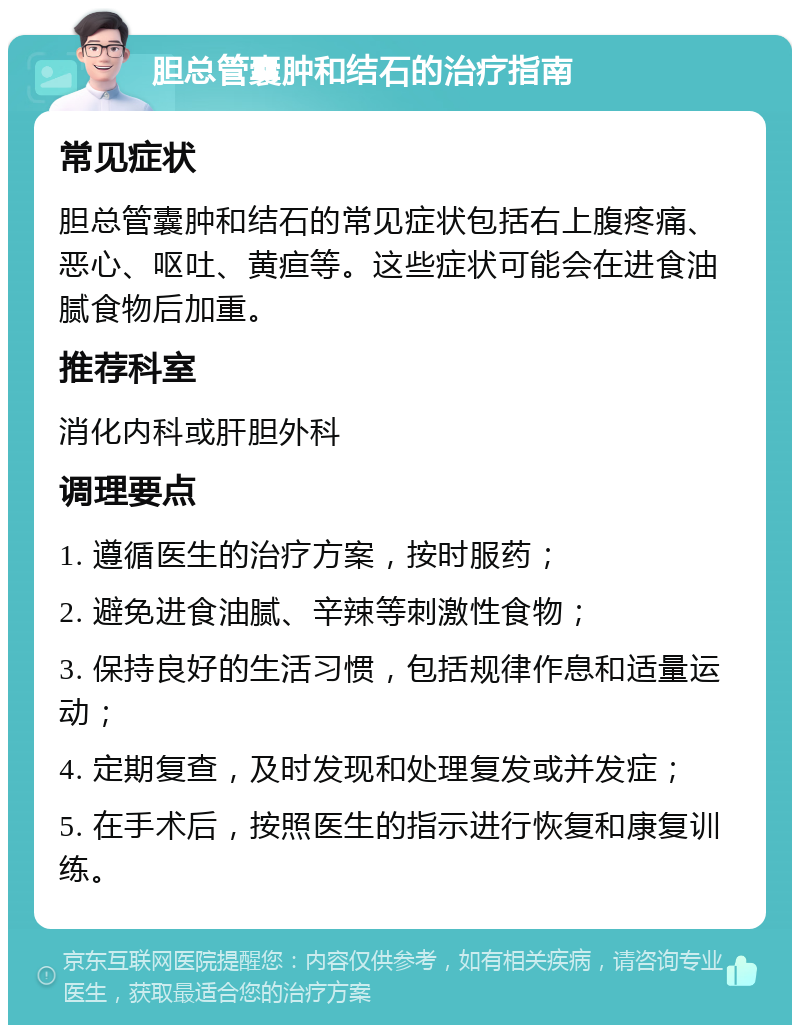 胆总管囊肿和结石的治疗指南 常见症状 胆总管囊肿和结石的常见症状包括右上腹疼痛、恶心、呕吐、黄疸等。这些症状可能会在进食油腻食物后加重。 推荐科室 消化内科或肝胆外科 调理要点 1. 遵循医生的治疗方案，按时服药； 2. 避免进食油腻、辛辣等刺激性食物； 3. 保持良好的生活习惯，包括规律作息和适量运动； 4. 定期复查，及时发现和处理复发或并发症； 5. 在手术后，按照医生的指示进行恢复和康复训练。