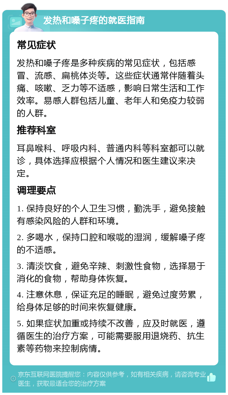 发热和嗓子疼的就医指南 常见症状 发热和嗓子疼是多种疾病的常见症状，包括感冒、流感、扁桃体炎等。这些症状通常伴随着头痛、咳嗽、乏力等不适感，影响日常生活和工作效率。易感人群包括儿童、老年人和免疫力较弱的人群。 推荐科室 耳鼻喉科、呼吸内科、普通内科等科室都可以就诊，具体选择应根据个人情况和医生建议来决定。 调理要点 1. 保持良好的个人卫生习惯，勤洗手，避免接触有感染风险的人群和环境。 2. 多喝水，保持口腔和喉咙的湿润，缓解嗓子疼的不适感。 3. 清淡饮食，避免辛辣、刺激性食物，选择易于消化的食物，帮助身体恢复。 4. 注意休息，保证充足的睡眠，避免过度劳累，给身体足够的时间来恢复健康。 5. 如果症状加重或持续不改善，应及时就医，遵循医生的治疗方案，可能需要服用退烧药、抗生素等药物来控制病情。