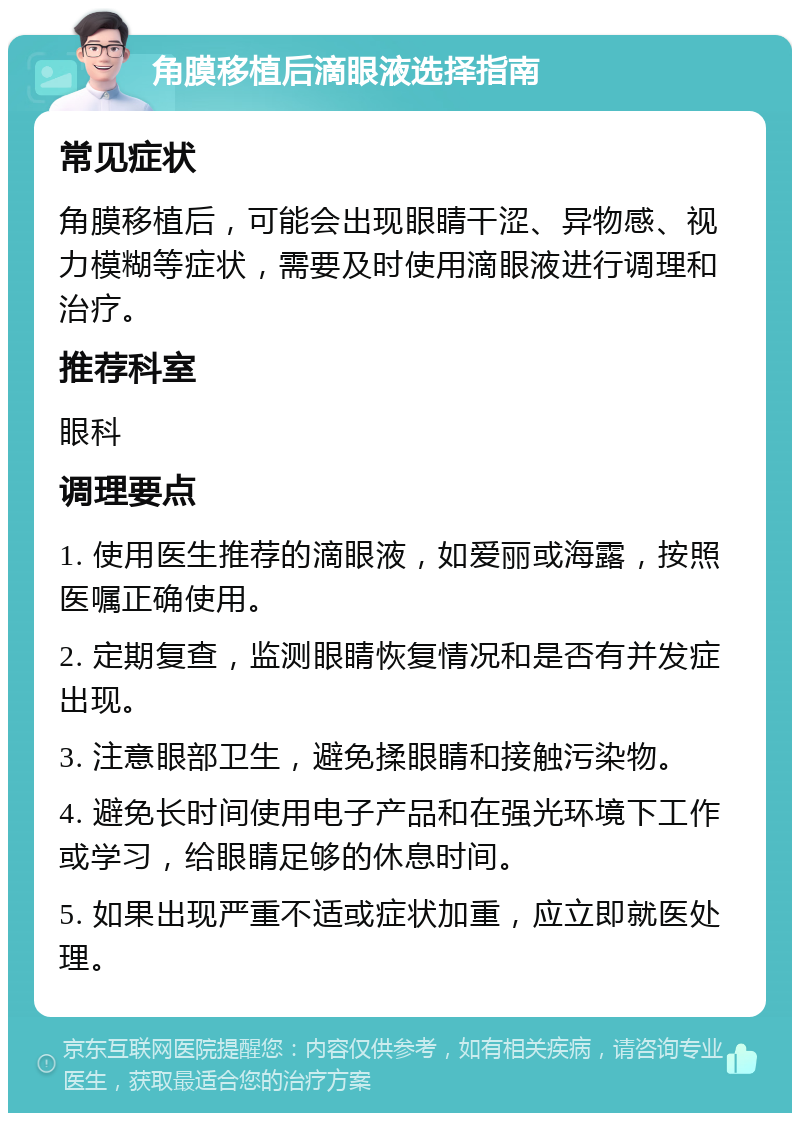 角膜移植后滴眼液选择指南 常见症状 角膜移植后，可能会出现眼睛干涩、异物感、视力模糊等症状，需要及时使用滴眼液进行调理和治疗。 推荐科室 眼科 调理要点 1. 使用医生推荐的滴眼液，如爱丽或海露，按照医嘱正确使用。 2. 定期复查，监测眼睛恢复情况和是否有并发症出现。 3. 注意眼部卫生，避免揉眼睛和接触污染物。 4. 避免长时间使用电子产品和在强光环境下工作或学习，给眼睛足够的休息时间。 5. 如果出现严重不适或症状加重，应立即就医处理。