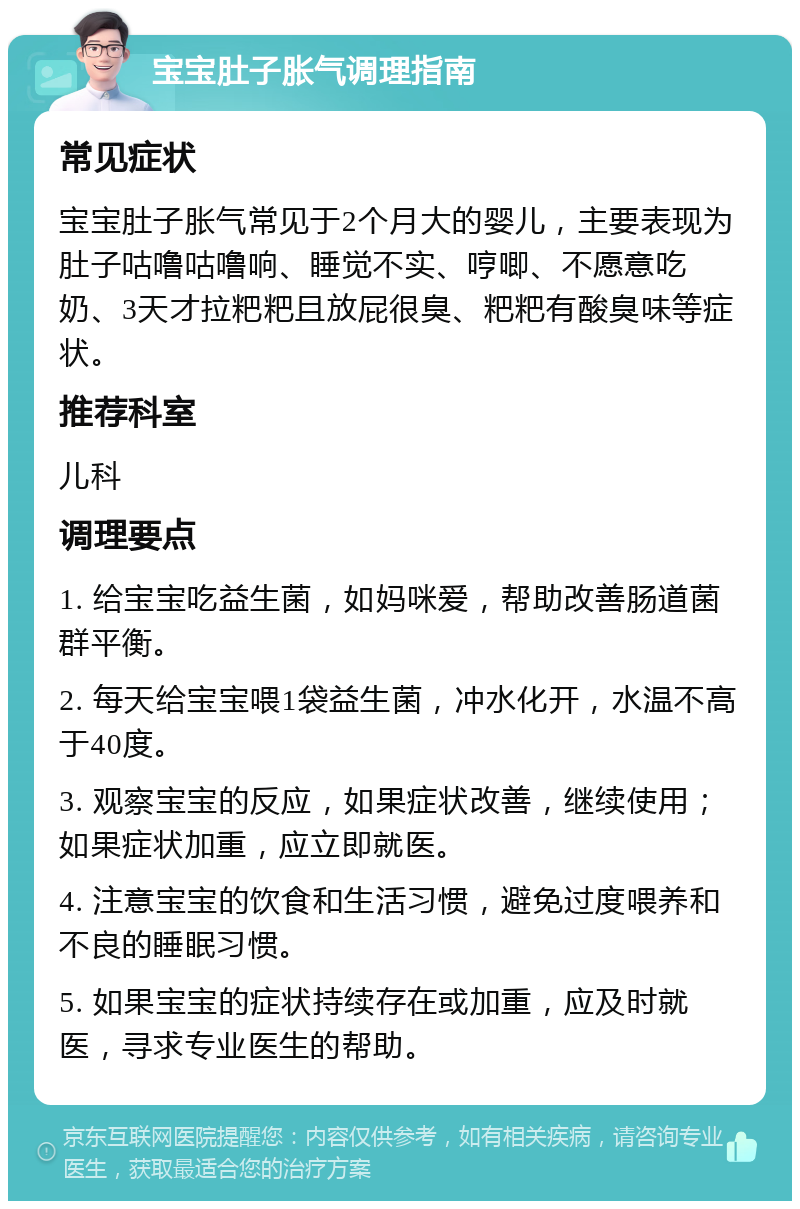 宝宝肚子胀气调理指南 常见症状 宝宝肚子胀气常见于2个月大的婴儿，主要表现为肚子咕噜咕噜响、睡觉不实、哼唧、不愿意吃奶、3天才拉粑粑且放屁很臭、粑粑有酸臭味等症状。 推荐科室 儿科 调理要点 1. 给宝宝吃益生菌，如妈咪爱，帮助改善肠道菌群平衡。 2. 每天给宝宝喂1袋益生菌，冲水化开，水温不高于40度。 3. 观察宝宝的反应，如果症状改善，继续使用；如果症状加重，应立即就医。 4. 注意宝宝的饮食和生活习惯，避免过度喂养和不良的睡眠习惯。 5. 如果宝宝的症状持续存在或加重，应及时就医，寻求专业医生的帮助。