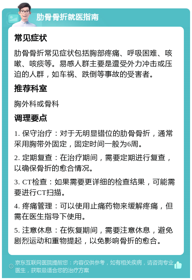 肋骨骨折就医指南 常见症状 肋骨骨折常见症状包括胸部疼痛、呼吸困难、咳嗽、咳痰等。易感人群主要是遭受外力冲击或压迫的人群，如车祸、跌倒等事故的受害者。 推荐科室 胸外科或骨科 调理要点 1. 保守治疗：对于无明显错位的肋骨骨折，通常采用胸带外固定，固定时间一般为6周。 2. 定期复查：在治疗期间，需要定期进行复查，以确保骨折的愈合情况。 3. CT检查：如果需要更详细的检查结果，可能需要进行CT扫描。 4. 疼痛管理：可以使用止痛药物来缓解疼痛，但需在医生指导下使用。 5. 注意休息：在恢复期间，需要注意休息，避免剧烈运动和重物提起，以免影响骨折的愈合。