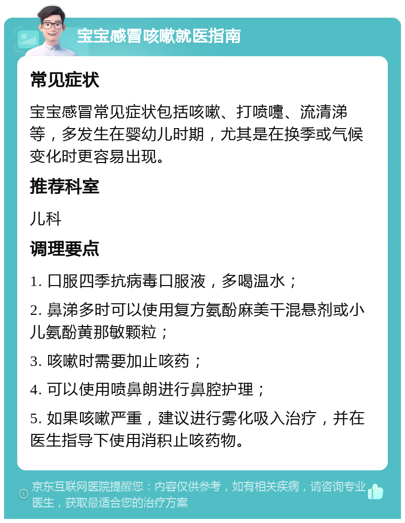 宝宝感冒咳嗽就医指南 常见症状 宝宝感冒常见症状包括咳嗽、打喷嚏、流清涕等，多发生在婴幼儿时期，尤其是在换季或气候变化时更容易出现。 推荐科室 儿科 调理要点 1. 口服四季抗病毒口服液，多喝温水； 2. 鼻涕多时可以使用复方氨酚麻美干混悬剂或小儿氨酚黄那敏颗粒； 3. 咳嗽时需要加止咳药； 4. 可以使用喷鼻朗进行鼻腔护理； 5. 如果咳嗽严重，建议进行雾化吸入治疗，并在医生指导下使用消积止咳药物。