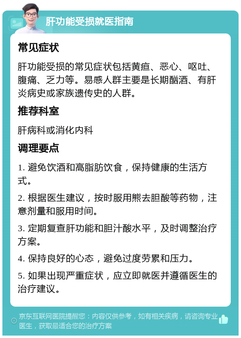 肝功能受损就医指南 常见症状 肝功能受损的常见症状包括黄疸、恶心、呕吐、腹痛、乏力等。易感人群主要是长期酗酒、有肝炎病史或家族遗传史的人群。 推荐科室 肝病科或消化内科 调理要点 1. 避免饮酒和高脂肪饮食，保持健康的生活方式。 2. 根据医生建议，按时服用熊去胆酸等药物，注意剂量和服用时间。 3. 定期复查肝功能和胆汁酸水平，及时调整治疗方案。 4. 保持良好的心态，避免过度劳累和压力。 5. 如果出现严重症状，应立即就医并遵循医生的治疗建议。