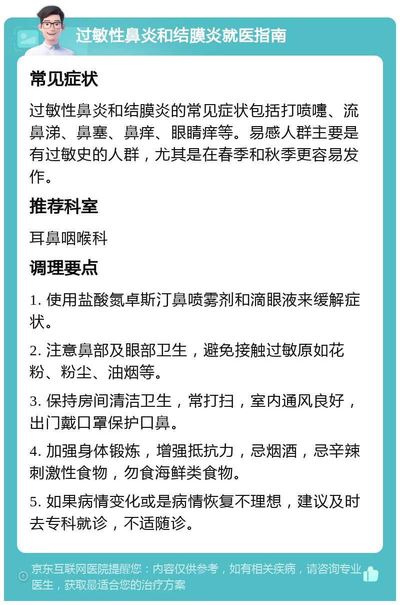 过敏性鼻炎和结膜炎就医指南 常见症状 过敏性鼻炎和结膜炎的常见症状包括打喷嚏、流鼻涕、鼻塞、鼻痒、眼睛痒等。易感人群主要是有过敏史的人群，尤其是在春季和秋季更容易发作。 推荐科室 耳鼻咽喉科 调理要点 1. 使用盐酸氮卓斯汀鼻喷雾剂和滴眼液来缓解症状。 2. 注意鼻部及眼部卫生，避免接触过敏原如花粉、粉尘、油烟等。 3. 保持房间清洁卫生，常打扫，室内通风良好，出门戴口罩保护口鼻。 4. 加强身体锻炼，增强抵抗力，忌烟酒，忌辛辣刺激性食物，勿食海鲜类食物。 5. 如果病情变化或是病情恢复不理想，建议及时去专科就诊，不适随诊。