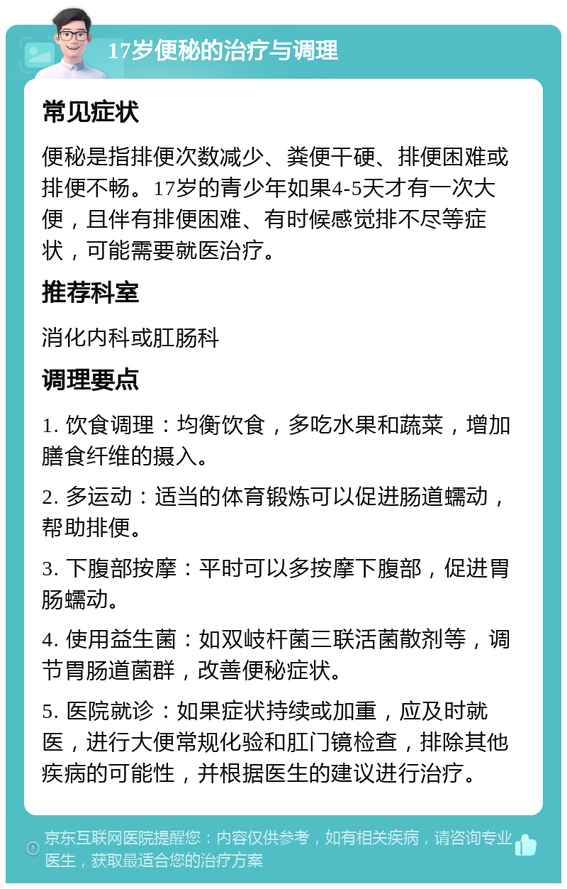 17岁便秘的治疗与调理 常见症状 便秘是指排便次数减少、粪便干硬、排便困难或排便不畅。17岁的青少年如果4-5天才有一次大便，且伴有排便困难、有时候感觉排不尽等症状，可能需要就医治疗。 推荐科室 消化内科或肛肠科 调理要点 1. 饮食调理：均衡饮食，多吃水果和蔬菜，增加膳食纤维的摄入。 2. 多运动：适当的体育锻炼可以促进肠道蠕动，帮助排便。 3. 下腹部按摩：平时可以多按摩下腹部，促进胃肠蠕动。 4. 使用益生菌：如双岐杆菌三联活菌散剂等，调节胃肠道菌群，改善便秘症状。 5. 医院就诊：如果症状持续或加重，应及时就医，进行大便常规化验和肛门镜检查，排除其他疾病的可能性，并根据医生的建议进行治疗。