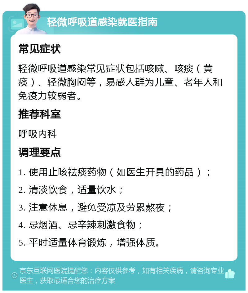 轻微呼吸道感染就医指南 常见症状 轻微呼吸道感染常见症状包括咳嗽、咳痰（黄痰）、轻微胸闷等，易感人群为儿童、老年人和免疫力较弱者。 推荐科室 呼吸内科 调理要点 1. 使用止咳祛痰药物（如医生开具的药品）； 2. 清淡饮食，适量饮水； 3. 注意休息，避免受凉及劳累熬夜； 4. 忌烟酒、忌辛辣刺激食物； 5. 平时适量体育锻炼，增强体质。