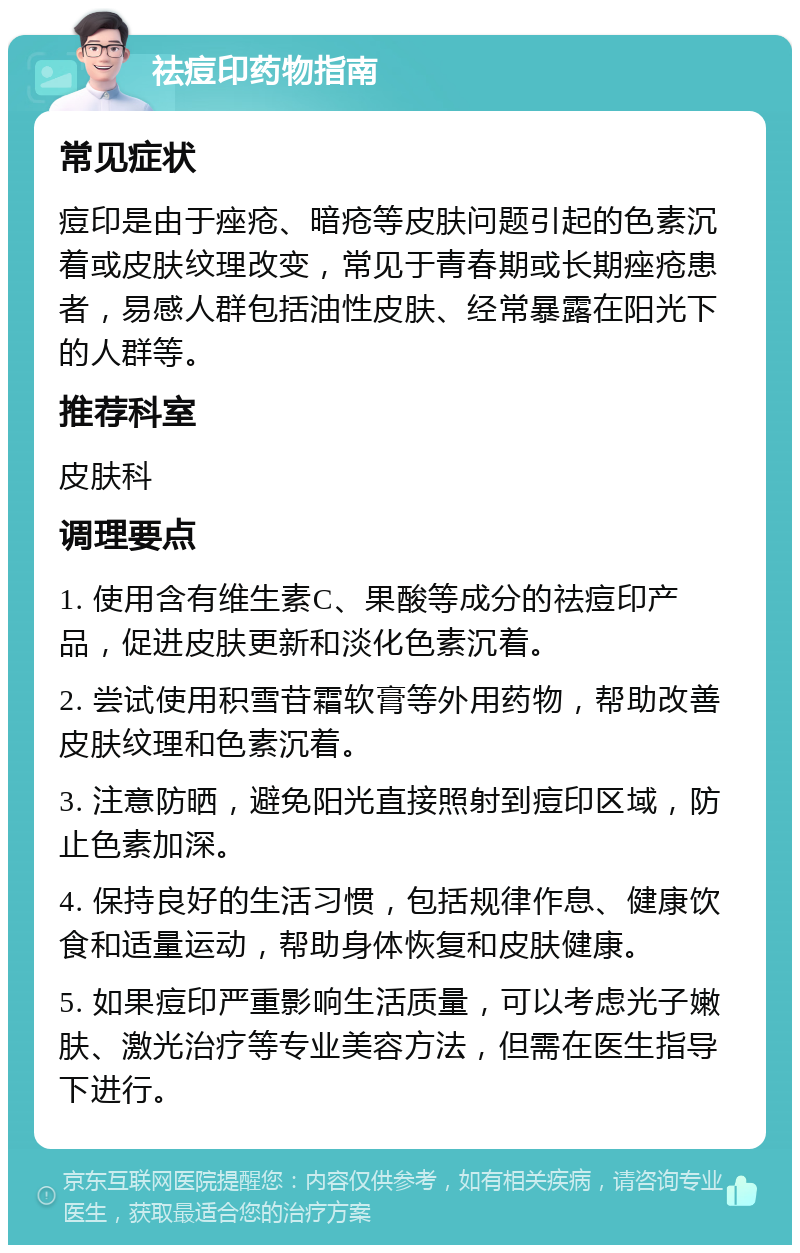 祛痘印药物指南 常见症状 痘印是由于痤疮、暗疮等皮肤问题引起的色素沉着或皮肤纹理改变，常见于青春期或长期痤疮患者，易感人群包括油性皮肤、经常暴露在阳光下的人群等。 推荐科室 皮肤科 调理要点 1. 使用含有维生素C、果酸等成分的祛痘印产品，促进皮肤更新和淡化色素沉着。 2. 尝试使用积雪苷霜软膏等外用药物，帮助改善皮肤纹理和色素沉着。 3. 注意防晒，避免阳光直接照射到痘印区域，防止色素加深。 4. 保持良好的生活习惯，包括规律作息、健康饮食和适量运动，帮助身体恢复和皮肤健康。 5. 如果痘印严重影响生活质量，可以考虑光子嫩肤、激光治疗等专业美容方法，但需在医生指导下进行。