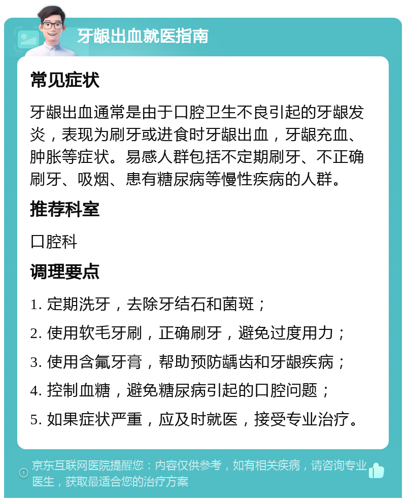 牙龈出血就医指南 常见症状 牙龈出血通常是由于口腔卫生不良引起的牙龈发炎，表现为刷牙或进食时牙龈出血，牙龈充血、肿胀等症状。易感人群包括不定期刷牙、不正确刷牙、吸烟、患有糖尿病等慢性疾病的人群。 推荐科室 口腔科 调理要点 1. 定期洗牙，去除牙结石和菌斑； 2. 使用软毛牙刷，正确刷牙，避免过度用力； 3. 使用含氟牙膏，帮助预防龋齿和牙龈疾病； 4. 控制血糖，避免糖尿病引起的口腔问题； 5. 如果症状严重，应及时就医，接受专业治疗。