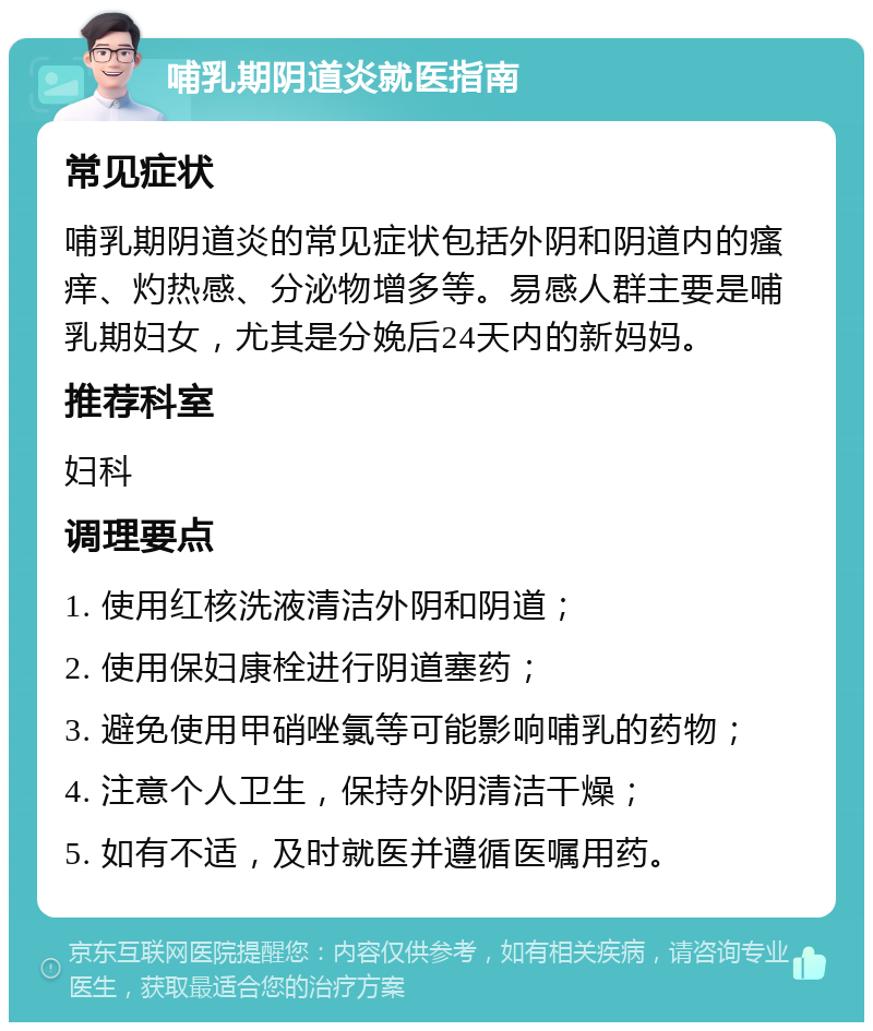 哺乳期阴道炎就医指南 常见症状 哺乳期阴道炎的常见症状包括外阴和阴道内的瘙痒、灼热感、分泌物增多等。易感人群主要是哺乳期妇女，尤其是分娩后24天内的新妈妈。 推荐科室 妇科 调理要点 1. 使用红核洗液清洁外阴和阴道； 2. 使用保妇康栓进行阴道塞药； 3. 避免使用甲硝唑氯等可能影响哺乳的药物； 4. 注意个人卫生，保持外阴清洁干燥； 5. 如有不适，及时就医并遵循医嘱用药。