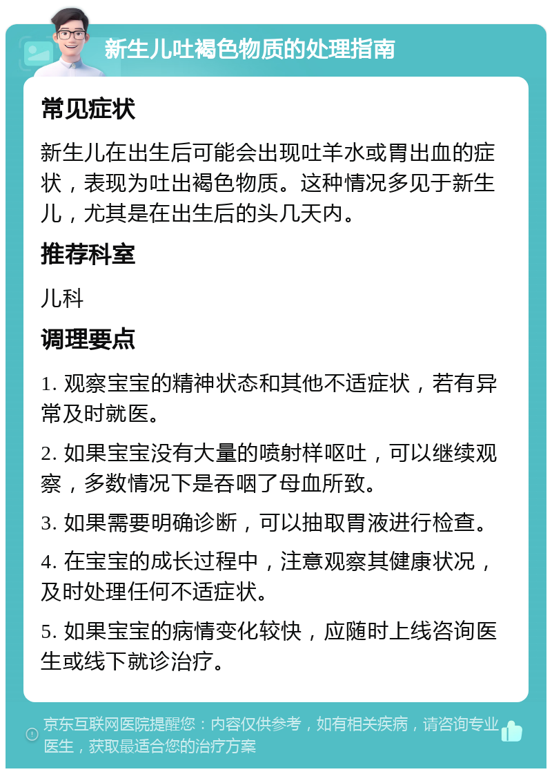 新生儿吐褐色物质的处理指南 常见症状 新生儿在出生后可能会出现吐羊水或胃出血的症状，表现为吐出褐色物质。这种情况多见于新生儿，尤其是在出生后的头几天内。 推荐科室 儿科 调理要点 1. 观察宝宝的精神状态和其他不适症状，若有异常及时就医。 2. 如果宝宝没有大量的喷射样呕吐，可以继续观察，多数情况下是吞咽了母血所致。 3. 如果需要明确诊断，可以抽取胃液进行检查。 4. 在宝宝的成长过程中，注意观察其健康状况，及时处理任何不适症状。 5. 如果宝宝的病情变化较快，应随时上线咨询医生或线下就诊治疗。