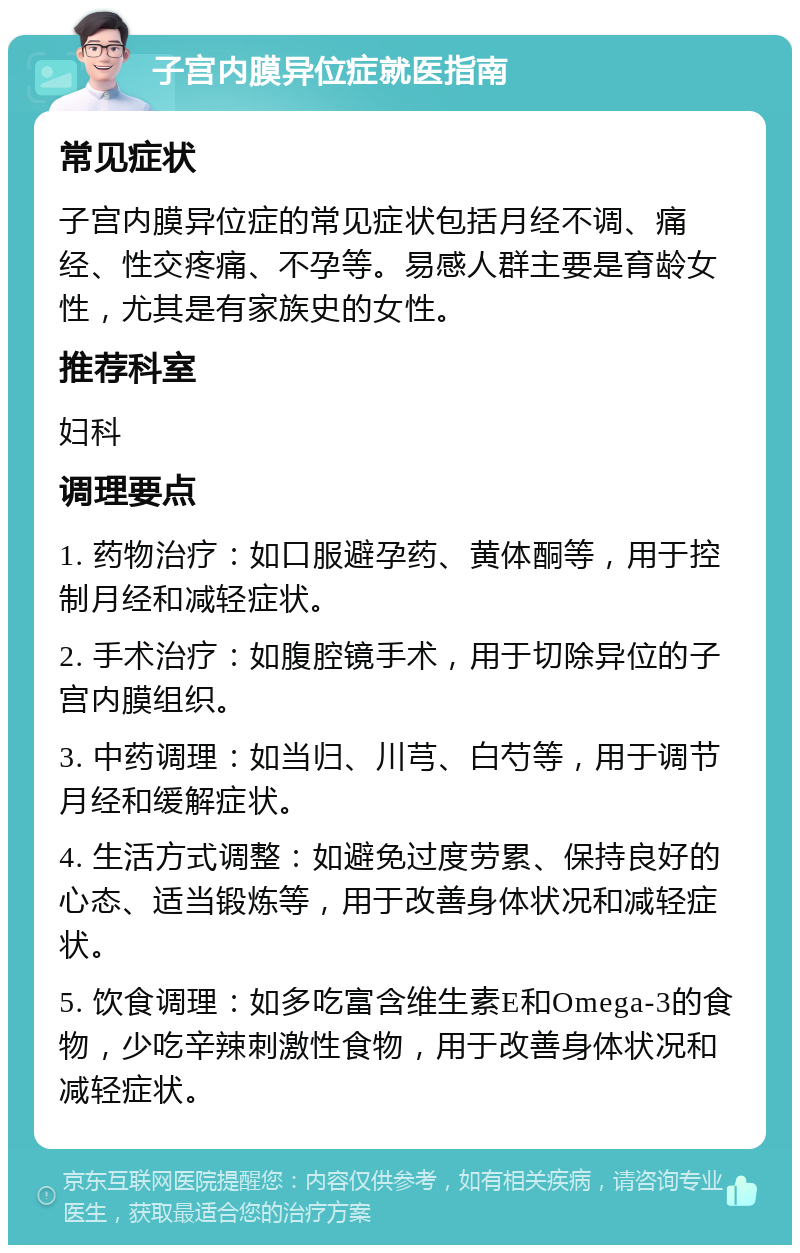 子宫内膜异位症就医指南 常见症状 子宫内膜异位症的常见症状包括月经不调、痛经、性交疼痛、不孕等。易感人群主要是育龄女性，尤其是有家族史的女性。 推荐科室 妇科 调理要点 1. 药物治疗：如口服避孕药、黄体酮等，用于控制月经和减轻症状。 2. 手术治疗：如腹腔镜手术，用于切除异位的子宫内膜组织。 3. 中药调理：如当归、川芎、白芍等，用于调节月经和缓解症状。 4. 生活方式调整：如避免过度劳累、保持良好的心态、适当锻炼等，用于改善身体状况和减轻症状。 5. 饮食调理：如多吃富含维生素E和Omega-3的食物，少吃辛辣刺激性食物，用于改善身体状况和减轻症状。