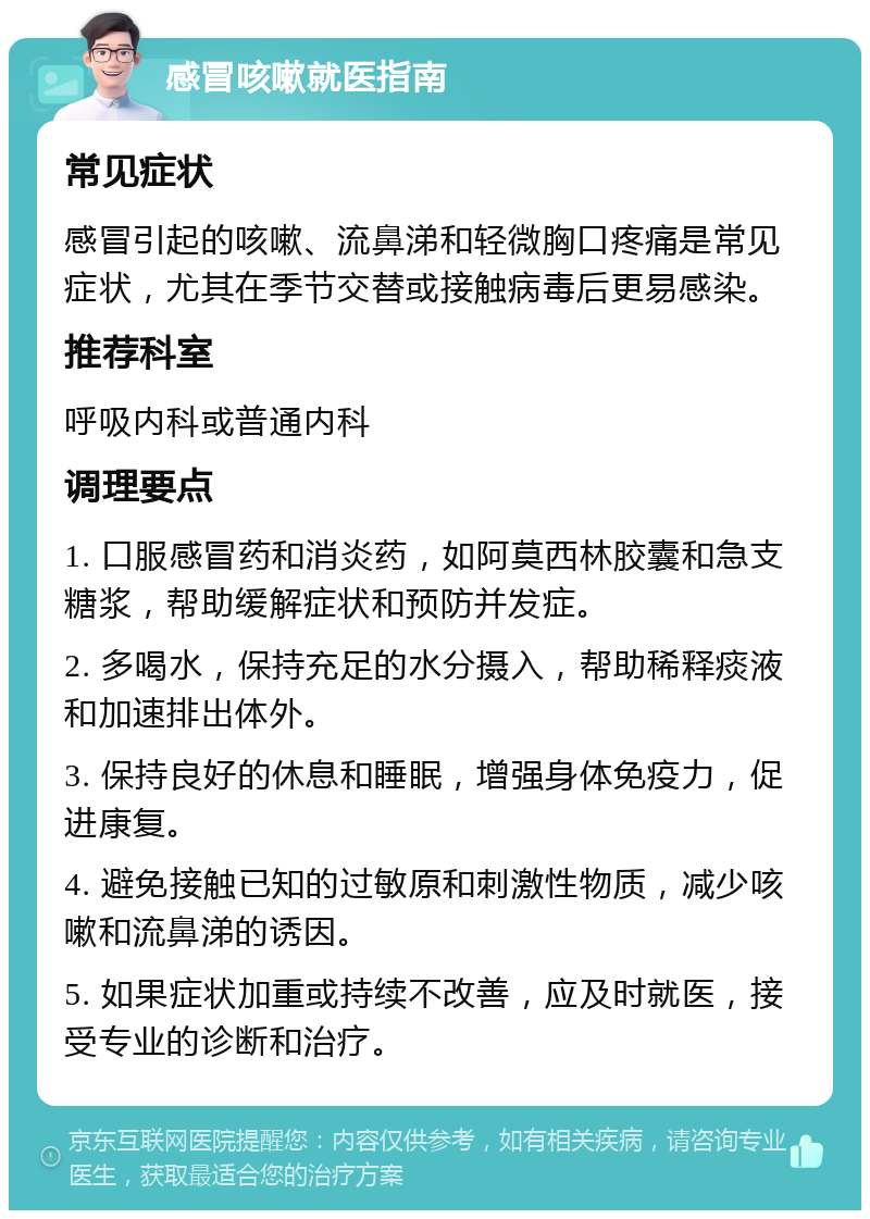 感冒咳嗽就医指南 常见症状 感冒引起的咳嗽、流鼻涕和轻微胸口疼痛是常见症状，尤其在季节交替或接触病毒后更易感染。 推荐科室 呼吸内科或普通内科 调理要点 1. 口服感冒药和消炎药，如阿莫西林胶囊和急支糖浆，帮助缓解症状和预防并发症。 2. 多喝水，保持充足的水分摄入，帮助稀释痰液和加速排出体外。 3. 保持良好的休息和睡眠，增强身体免疫力，促进康复。 4. 避免接触已知的过敏原和刺激性物质，减少咳嗽和流鼻涕的诱因。 5. 如果症状加重或持续不改善，应及时就医，接受专业的诊断和治疗。