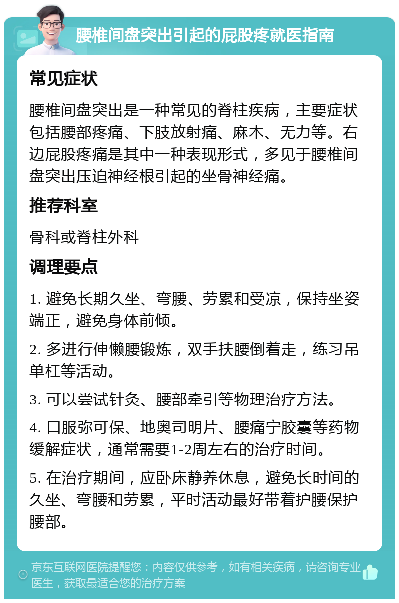 腰椎间盘突出引起的屁股疼就医指南 常见症状 腰椎间盘突出是一种常见的脊柱疾病，主要症状包括腰部疼痛、下肢放射痛、麻木、无力等。右边屁股疼痛是其中一种表现形式，多见于腰椎间盘突出压迫神经根引起的坐骨神经痛。 推荐科室 骨科或脊柱外科 调理要点 1. 避免长期久坐、弯腰、劳累和受凉，保持坐姿端正，避免身体前倾。 2. 多进行伸懒腰锻炼，双手扶腰倒着走，练习吊单杠等活动。 3. 可以尝试针灸、腰部牵引等物理治疗方法。 4. 口服弥可保、地奥司明片、腰痛宁胶囊等药物缓解症状，通常需要1-2周左右的治疗时间。 5. 在治疗期间，应卧床静养休息，避免长时间的久坐、弯腰和劳累，平时活动最好带着护腰保护腰部。