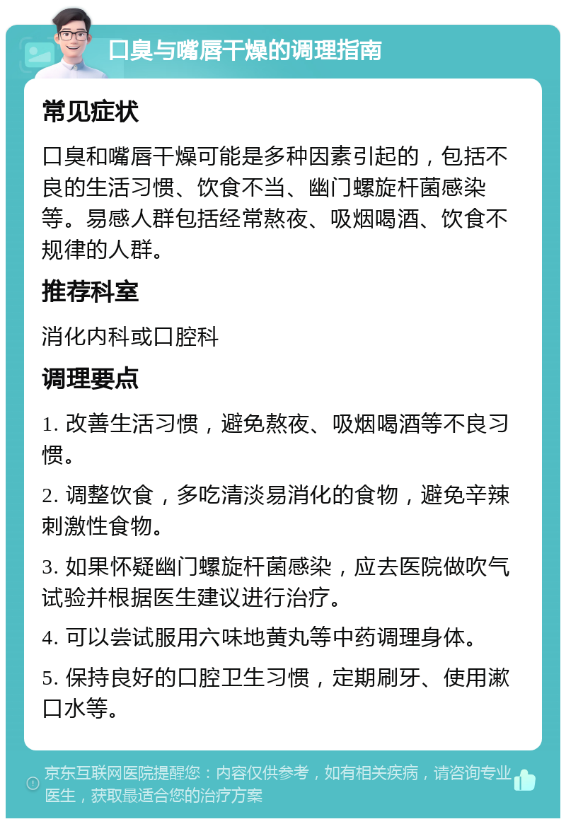 口臭与嘴唇干燥的调理指南 常见症状 口臭和嘴唇干燥可能是多种因素引起的，包括不良的生活习惯、饮食不当、幽门螺旋杆菌感染等。易感人群包括经常熬夜、吸烟喝酒、饮食不规律的人群。 推荐科室 消化内科或口腔科 调理要点 1. 改善生活习惯，避免熬夜、吸烟喝酒等不良习惯。 2. 调整饮食，多吃清淡易消化的食物，避免辛辣刺激性食物。 3. 如果怀疑幽门螺旋杆菌感染，应去医院做吹气试验并根据医生建议进行治疗。 4. 可以尝试服用六味地黄丸等中药调理身体。 5. 保持良好的口腔卫生习惯，定期刷牙、使用漱口水等。