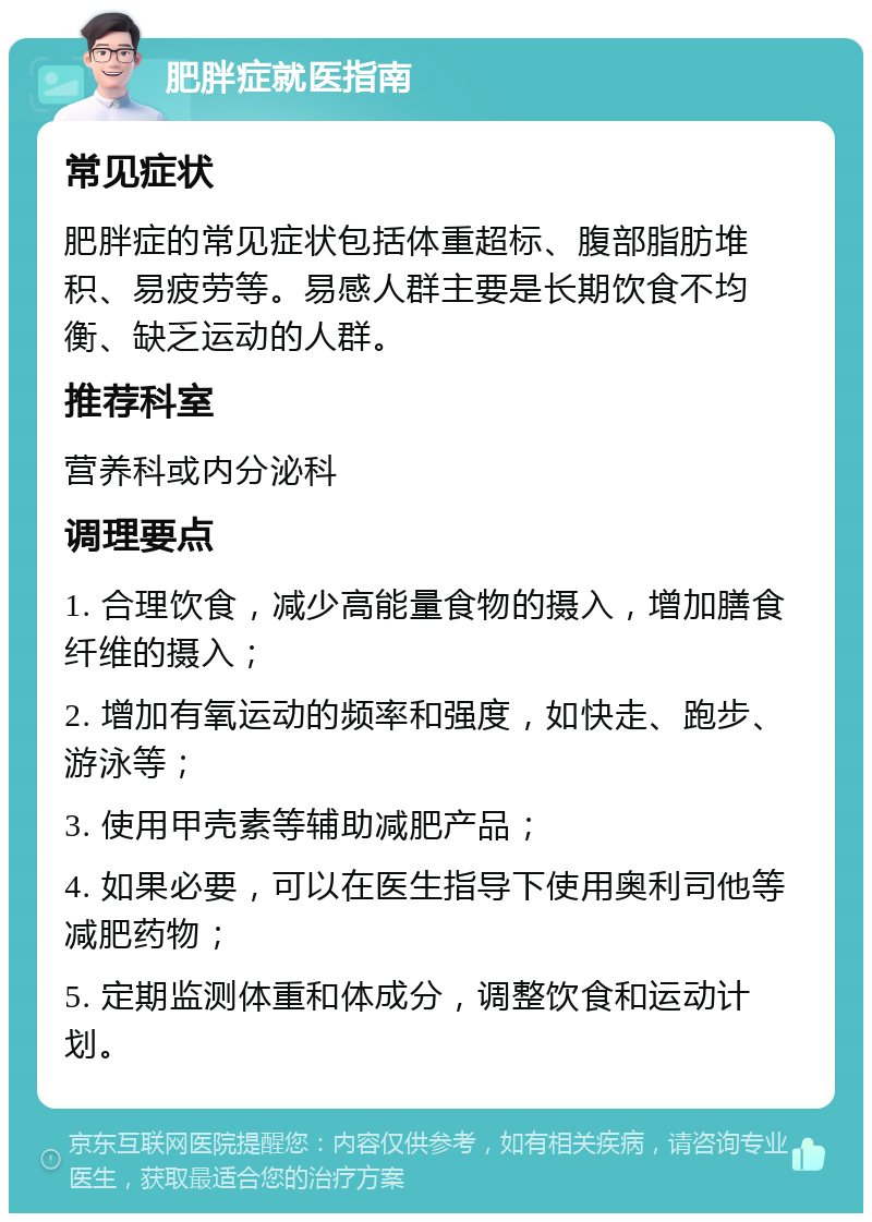 肥胖症就医指南 常见症状 肥胖症的常见症状包括体重超标、腹部脂肪堆积、易疲劳等。易感人群主要是长期饮食不均衡、缺乏运动的人群。 推荐科室 营养科或内分泌科 调理要点 1. 合理饮食，减少高能量食物的摄入，增加膳食纤维的摄入； 2. 增加有氧运动的频率和强度，如快走、跑步、游泳等； 3. 使用甲壳素等辅助减肥产品； 4. 如果必要，可以在医生指导下使用奥利司他等减肥药物； 5. 定期监测体重和体成分，调整饮食和运动计划。