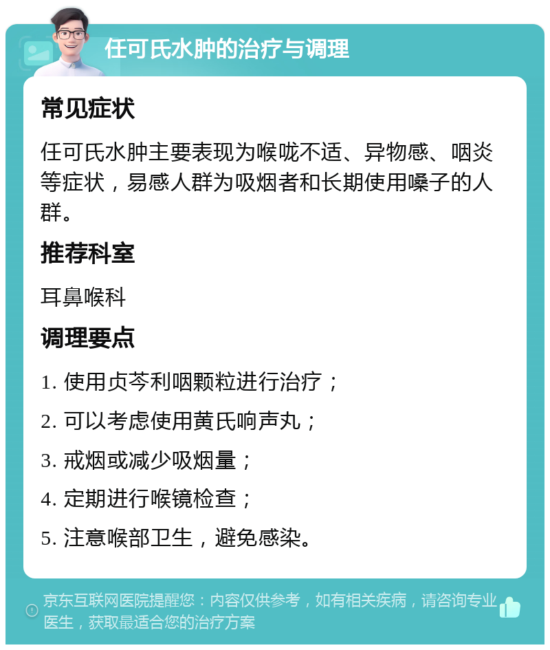 任可氏水肿的治疗与调理 常见症状 任可氏水肿主要表现为喉咙不适、异物感、咽炎等症状，易感人群为吸烟者和长期使用嗓子的人群。 推荐科室 耳鼻喉科 调理要点 1. 使用贞芩利咽颗粒进行治疗； 2. 可以考虑使用黄氏响声丸； 3. 戒烟或减少吸烟量； 4. 定期进行喉镜检查； 5. 注意喉部卫生，避免感染。