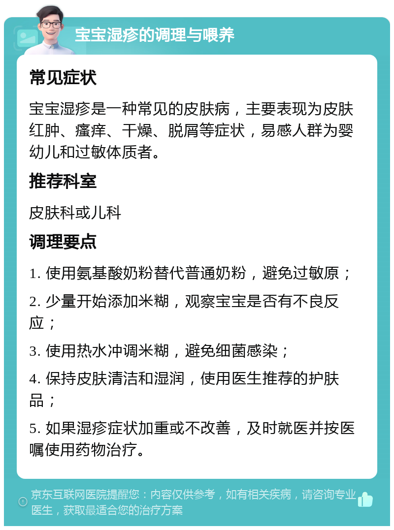 宝宝湿疹的调理与喂养 常见症状 宝宝湿疹是一种常见的皮肤病，主要表现为皮肤红肿、瘙痒、干燥、脱屑等症状，易感人群为婴幼儿和过敏体质者。 推荐科室 皮肤科或儿科 调理要点 1. 使用氨基酸奶粉替代普通奶粉，避免过敏原； 2. 少量开始添加米糊，观察宝宝是否有不良反应； 3. 使用热水冲调米糊，避免细菌感染； 4. 保持皮肤清洁和湿润，使用医生推荐的护肤品； 5. 如果湿疹症状加重或不改善，及时就医并按医嘱使用药物治疗。