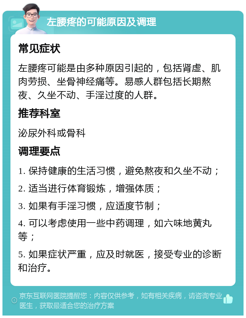 左腰疼的可能原因及调理 常见症状 左腰疼可能是由多种原因引起的，包括肾虚、肌肉劳损、坐骨神经痛等。易感人群包括长期熬夜、久坐不动、手淫过度的人群。 推荐科室 泌尿外科或骨科 调理要点 1. 保持健康的生活习惯，避免熬夜和久坐不动； 2. 适当进行体育锻炼，增强体质； 3. 如果有手淫习惯，应适度节制； 4. 可以考虑使用一些中药调理，如六味地黄丸等； 5. 如果症状严重，应及时就医，接受专业的诊断和治疗。