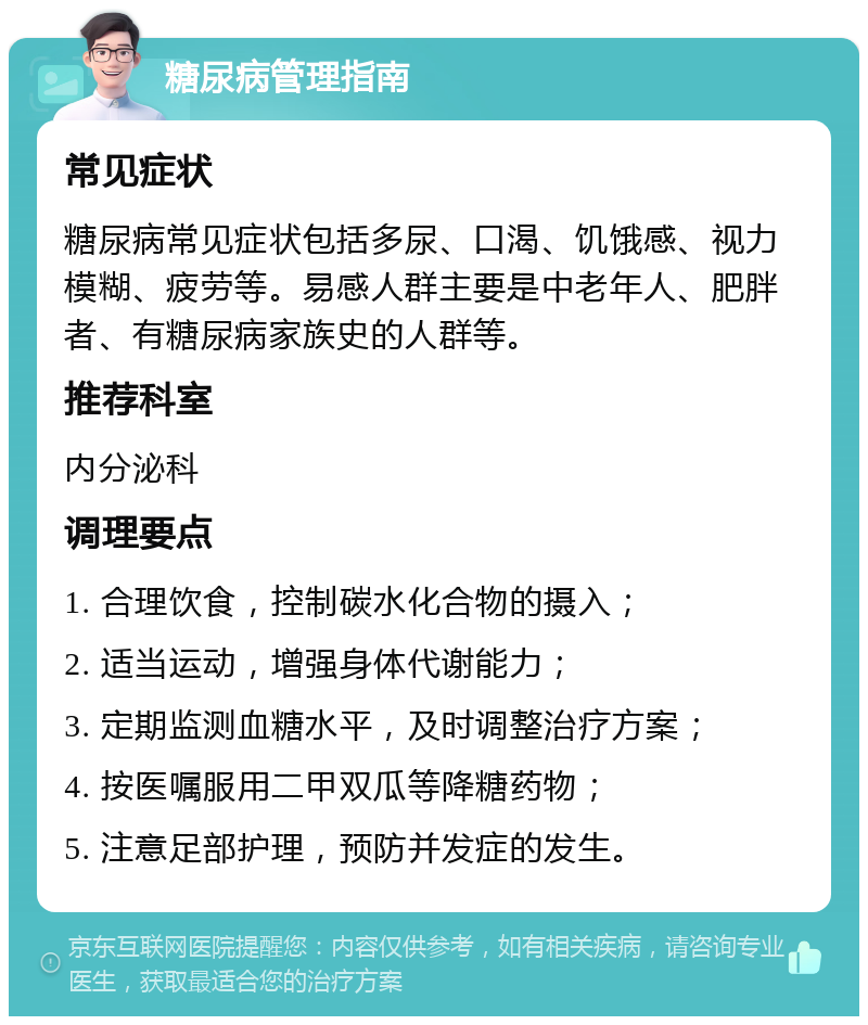 糖尿病管理指南 常见症状 糖尿病常见症状包括多尿、口渴、饥饿感、视力模糊、疲劳等。易感人群主要是中老年人、肥胖者、有糖尿病家族史的人群等。 推荐科室 内分泌科 调理要点 1. 合理饮食，控制碳水化合物的摄入； 2. 适当运动，增强身体代谢能力； 3. 定期监测血糖水平，及时调整治疗方案； 4. 按医嘱服用二甲双瓜等降糖药物； 5. 注意足部护理，预防并发症的发生。